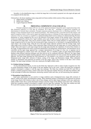 Multimodal Image Fusion Biometric System

       Secondly, it is the identification stage, in which the image that is to be tested is projected on to the eigen sub space and
it is compared with the data base.

Followed by it, the fusion matching is done using rank level fusion method, which consists of three steps namely,
     1) Highest Rank Level Method
     2) Borda Count Method
     3) Logistic Regression Method.

                       II.           PRINCIPAL COMPONENT ANALYSIS (PCA)
          Principal component analysis (PCA) is one of the statistical techniques frequently used in signal processing to the
data dimension reduction or to the data de correlation. PCA takes the              advantage of eigenvectors properties for
determination of selected object orientation. Principal component analysis (Karhunen-Loeve or Hotelling transform) - PCA
belongs to linear transforms based on the statistical techniques. This method provides a powerful tool for data analysis and
pattern recognition which is often used in signal and image processing as a technique for data compression, data dimension
reduction or their de correlation as well.PCA is a statistical method which involves analysis of n-dimensional data.The basis
dimensions or vectors computed by PCA are in the direction of the largest variance of the training vectors. These basis
vectors are computed by solution of an “eigen” problem, and as such, the basis vectors are eigenvectors. These eigenvectors
are defined in the image space. They can be viewed as images. Hence, they are usually referred to as eigen images. Eigen
image recognition derives its name from the German prefix eigen, meaning own or individual.In Averaging Method,the first
eigen image is the average image, while the rest of the eigen images represent variations from this average image. Each
eigen image can be viewed as a feature. When a particular image is projected onto the image space, its vector (made up of its
weight values with respect to each eigen image) into the image space describes the importance of each of those features in
the image. In Representation the context of personal identification, the background, transformations, and illumination can be
controlled, and the eigen image approach has a compact representation of an image of a face, ear, or signature can be
concisely represented by a feature vector with a few elements. Also, it is feasible to index an eigen image-based template
database using different indexing techniques such that retrieval can be conducted efficiently. Moreover, the eigen image
approach is a generalized template-matching approach which was demonstrated to be more accurate than the attribute-based
approach. The eigen image technique has some limitations too. This method is very sensitive to image conditions such as
background noise, image shift, occlusion of objects, scaling of the image, and illumination change. When substantial
changes in illumination and expression are present in the face image, much of the variation in the data is due to these
changes. The eigen image technique, in this case, cannot give the highly reliable results.

2.1. Problem Solving Technique
     For the aforementioned reasons, we also use the Fisher face Approach in order to achieve higher recognition rate. Due
to certain illumination changes in the images of the face database used in this work, a fisher face-based face recognition
method is developed to compare it with the eigen face technique. The fisher face method uses both PCA and LDA to
produce a subspace projection matrix, similar to that used in the eigen face method. However, the fisher face method is able
to take advantage of within-class information, minimizing variation within each class, yet still maximizing class separation .

2.2 Recognition Using Fisher face
    Eigen space representation is very sensitive to image conditions such as background noise, image shift, occlusion of
objects, scaling of the image, and illumination change. When substantial changes in illumination and expression are present
in any image, much of the variation in data is due to these changes, and the eigen image technique, in this case, cannot give
highly reliable results. Due to certain illumination changes in the face images of the database used in this work, a Fisher face
based face recognition method is developed to compare with the eigen face technique. The fisher face method uses both
PCA and LDA to produce a sub space projection matrix, similar to that used in the eigen face method.




                                    Figure.2 Fisher faces generated from the Training sets


                                                               15
 