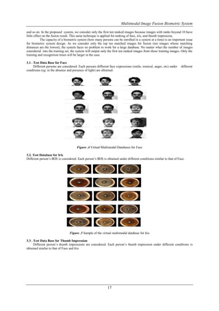Multimodal Image Fusion Biometric System

and so on. In the proposed system, we consider only the first ten ranked images because images with ranks beyond 10 have
little effect on the fusion result. This same technique is applied for ranking of face, iris, and thumb impression.
            The capacity of a biometric system (how many persons can be enrolled in a system at a time) is an important issue
for biometric system design. As we consider only the top ten matched images for fusion (ten images whose matching
distances are the lowest), the system faces no problem to work for a large database. No matter what the number of images
considered into the training set, the system will output only the first ten ranked images from those training images. Only the
training and recognition times will be larger in the case.

3.1 . Test Data Base for Face
      Different persons are considered. Each persons different face expressions (smile, ironical, anger, etc) under   different
conditions (eg: in the absence and presence of light) are obtained.




                                      Figure .4 Virtual Multimodal Databases for Face

3.2. Test Database for Iris
Different person’s IRIS is considered. Each person’s IRIS is obtained under different conditions similar to that of Face.




                                 Figure .5 Sample of the virtual multimodal database for Iris

3.3 . Test Data Base for Thumb Impression
      Different person’s thumb impressions are considered. Each person’s thumb impression under different conditions is
obtained similar to that of Face and Iris.




                                                              17
 