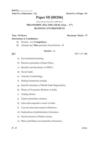 Roll No...........................
Total No. of Questions : 13]                                                [Total No. of Pages : 02
                                Paper ID [B0206]
                                 (Please fill this Paper ID in OMR Sheet)

                   MBA/PGDBM (201) (S05) (OLD) (Sem. - 2nd)
                        BUSINESS ENVIRONMENT


Time : 03 Hours                                                             Maximum Marks : 75
Instruction to Candidates:
     1) Section - A is Compulsory.
     2) Attempt any Nine questions from Section - B.

                                            Section - A
Q1)                                                                                  (15 × 2 = 30)

         a) Environmental scanning.
         b) Directive principles of State Policy.
         c) Benefits and drawbacks of MNCs.
         d) Social Audit.
         e) Transfer of technology.
         f) Political institutions in India.
         g) Specific functions of World Trade Organization.
         h) Phases of Economic Reforms in India.
         i)   Trading blocks.
         j)   Export promotion schemes.
         k) Joint and cooperative sector in India.
         l)   Case for state intervention in Business.
         m) Implications of globalization in business.
         n) Social structure of Indian society.
         o) Micro and Macro environments of business.

D - 21                                                                                        P.T.O.
 