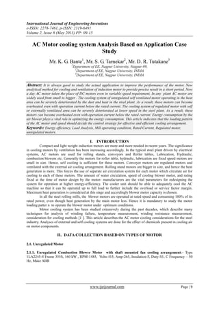 International Journal of Engineering Inventions
e-ISSN: 2278-7461, p-ISSN: 2319-6491
Volume 2, Issue 8 (May 2013) PP: 09-15
www.ijeijournal.com Page | 9
AC Motor cooling system Analysis Based on Application Case
Study
Mr. K. G. Bante1
, Mr. S. G. Tarnekar2
, Mr. D. R. Tutakane3
1
Department of EE, Nagpur University, Nagpur-09,
2
Department of EE, Nagpur University, INDIA
3
Department of EE, Nagpur University, INDIA
Abstract: It is always good to study the actual application to improve the performance of the motor. New
analytical method for cooling and ventilation of induction motor to provide precise result in a short period. Now
a day AC motor taken the place of DC motors even in variable speed requirement, In any plant AC motor are
widely used from small to bigger . The cooling system of unregulated self ventilated motor operating in the heat
area can be severely deteriorated by the dust and heat in the steel plant .As a result, these motors can become
overheated even with operation current below the rated current. The cooling system of regulated motor with self
or externally ventilated area can be severely deteriorated at lower speed in the steel plant. As a result, these
motors can become overheated even with operation current below the rated current. Energy consumption by the
air blower plays a vital role in optimizing the energy consumption. This article indicates that the loading pattern
of the AC motor and speed should decide the control strategy for effective and efficient cooling arrangement.
Keywords: Energy efficiency, Load Analysis, Mill operating condition, Rated Current, Regulated motor,
unregulated motors.
I. INTRODUCTION
Compact and light weight induction motors are more and more needed in recent years. The significance
in cooling motors by ventilation has been increasing accordingly. In the typical steel plant driven by electrical
systems, AC motors are used for rolling stands, conveyors and Roller tables, Lubrication, Hydraulic,
combustion blowers etc. Generally the motors for roller table, hydraulic, lubrication are fixed speed motors are
small in size. Hence, self cooling is sufficient for these motors. Conveyor motors are regulated motors and
ventilated with the external air cooling arrangement. Rolling stand motors are bigger in size, and hence the heat
generation is more. This forces the use of separate air circulation system for each motor which circulate air for
cooling to each of these motors. The amount of water circulation, speed of cooling blower motor, and rating
fixed at the time of motor design by the motor- manufacturers are the vital parameters for redesigning the
system for operation at higher energy-efficiency. The cooler unit should be able to adequately cool the AC
machine so that it can be operated up to full load to further include the overload or service factor margin.
Maximum heat generation is considered at this stage and accordingly blower motor capacity is chosen.
In all the steel rolling mills, the blower motors are operated at rated speed and consuming 100% of its
rated power, even though heat generation by the main motor less. Hence it is mandatory to study the motor
loading patter n to operate the blower motor under optimum conditions.
Motor cooling system has been studied extensively during the past decades, which describe many
techniques for analysis of winding failure, temperature measurement, winding resistance measurement,
consideration for cooling methods [1 ]. This article describes the AC motor cooling considerations for the steel
industry. Analyses of external and self cooling systems are done for the effect of chemicals present in cooling air
on motor components.
II. DATA COLLECTION BASED ON TYPES OF MOTOR
2.1. Unregulated Motor
2.1.1. Unregulated Combustion Blower Motor with shaft mounted fan cooling arrangement:- Type
1LA2245-4 Frame 355S, 160 kW , RPM-1485, Volts-415, Amp-265, Insulation-F, Duty-S1, C Frequency – 50
Hz, Make ABB
 