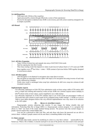 Stegnography Systems for Securing DataFile in Image
www.iosrjournals.org 13 | Page
3.6 Add Round Key
 XOR state with 128-bits of the round key
 Again processed by column (though effectively a series of byte operations)
 Inverse for decryption is identical since XOR is own inverse, just with correct round key designed to be
as simple as possible
AES Round
3.6.1. AES Key Expansion
 Takes 128-bit (16-byte) key and expands into array of 44/52/60 32-bit words
 Start by copying key into first 4 words
 Then loop creating words that depend on values in previous & 4 places back in 3 of 4 cases just XOR
these together every 4th has S-box + rotate + XOR constant of previous before XOR together designed
to resist known attacks
3.6.2. AES Decryption
 AES decryption is not identical to encryption since steps done in reverse
 But can define an equivalent inverse cipher with steps as for encryption but using inverses of each step
with a different key schedule
 Works since result is unchanged when swap byte substitution & shift rows swap mix columns & add
(tweaked) round key
Implementation Aspects
 Can efficiently implement on 8-bit CPU byte substitution works on bytes using a table of 256 entries shift
rows is simple byte shifting add round key works on byte XORs mix columns requires matrix multiply in
GF(28) which works on byte values, can be simplified to use a table lookup
 Can efficiently implement on 32-bit CPU redefine steps to use 32-bit words can precompute 4 tables of
256-words then each column in each round can be computed using 4 table lookups + 4 XORs at a cost of
16Kb to store tables designers believe this very efficient implementation was a key factor in its selection
as the AES cipher
IV. RESULTS AND DISCUSSION
Steganography systems enhancing data security. It uses images for hiding valuable data and
information. Protecting Data file in Image (SDI) is a Steganography systems program. It is a program that
allows to ―hide‖ any kind of file inside standard bitmap pictures. The pictures look like normal images, so
people will not suspect they contain hidden data.
You can use a password to hide your files, and only those who know the password use are able to
retrieve them - without it, people cannot even be sure there is something hidden in the image.
4.1. Basic concepts
SDI hides data inside a picture by modifying its colors in a way that is almost unnoticeable by the
human eye. When a file is hidden, it conceals each part in an area of the picture; the areas used to store each part
 