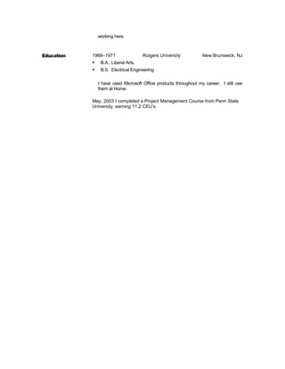 working here.
Education 1966–1971 Rutgers University New Brunswick, NJ
 B.A., Liberal Arts.
 B.S. Electrical Engineering
I have used Microsoft Office products throughout my career. I still use
them at Home.
May, 2003 I completed a Project Management Course from Penn State
University, earning 11.2 CEU’s.
 