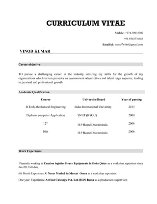 CURRICULUM VITAE
Mobile: +974-70935709
+91-9318776466
Email id: vinod76466@gmail.com
VINOD KUMAR
Career objective
TO pursue a challenging career in the industry, utilizing my skills for the growth of my
organizations which in turn provides an environment where ethics and talent reign supreme, leading
to personal and professional growth.
Academic Qualification
Work Experience
Presently working in Conxion logistics Heavy Equipments in Doha Qatar as a workshop supervisor since
Jan-2015 till date.
6th Month Experience Al Nasar Marbel in Muscat Oman as a workshop supervisor.
One year Experience Arvind Castings Pvt. Ltd (H.P) India as a production supervisor.
Course University/Board Year of passing
B.Tech Mechanical Engineering Indus International University 2013
Diploma computer Application SNIIT (KSOU) 2009
12th
H.P Board Dharamshala 2008
10th H.P Board Dharamshala 2006
 