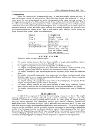 Effect Of Complex Training With Yogic…
Training Protocol
During the training period, the experimental group ‘A’ underwent complex training and group ‘B’
underwent complex training with yogic practices. The training four days per week and group ‘C’ acted as
control group who were not participated any special training apart from the regular curricular activates. The
training programme carried out in Sri Kasu Brahmananda Reddy Stadium, Guntur district of Andhra Pradesh.
The subject underwent the respective programmes as per the schedules under the supervision of the investigator.
Each training session was conducted only in the morning time. Prior to every training session both the group had
ten minutes warm up exercise. The entire subject involving in the training programme was questioned about
their stature throughout the training period. None of them reported injury. However, muscle soreness and
fatigue were reported in the early weeks, which subsided later.
GROUP
Group I
Group II
Group III
Training Duration
Training Section Per week

TREATMENT
Complex training
Complex training with
yogic exercises
Control group
Sixty minutes
Four days for complex
training group, every day
and for complex training
with yogic practices.

V. RESULT ANALYSIS
Analyses of results were absorbed as below list.
a.
b.
c.
d.
e.

f.
g.
h.

The complex training improves the motor fitness variables on speed, agility, flexibility, explosive
power, muscular endurance and coordination of kabaddi men players.
The complex training improves the overall playing ability of Kabaddi men players.
The complex training with yogic practices group improves the motor fitness variables on speed, agility,
flexibility, explosive power, muscular endurance and coordination of kabaddi men players.
The complex training with yogic practices group improves the overall playing ability of Kabaddi men
players.
The complex training with yogic practices group improves the motor fitness variables on speed, agility,
flexibility, explosive power, muscular endurance and coordination are better than the complex training
and control group of kabaddi men players.
The complex training with yogic practices group improves the overall playing ability better than the
complex training and control group of Kabaddi men players.
The complex training improves the motor fitness variables on speed, agility, flexibility, explosive
power, muscular endurance and coordination better than the control group of kabaddi men players.
The complex training improves the overall playing ability better than the control group of Kabaddi men
players.

VI. CONCLUSION
In light of the consequence of the study the accompanying conclusions are drawn. The complex
preparing aggregation has essentially enhanced speed, spryness, adaptability, dangerous force, bulky
continuance, coordination and playing capability when contrasted and control group. the complex preparing
with yogic practices aggregates have fundamentally enhanced speed, dexterity, adaptability, unstable force,
brawny perseverance, coordination and playing capacity when contrasted and control bunch. The point when
think about between complex preparing and complex preparing with yogic practices. The perplexing preparing
with yoga practice assemblies is superior to complex preparing in connection to speed, dexterity, adaptability,
unstable force, brawny perseverance, coordination and playing capacity. The consequence of the study plainly
demonstrates that the perplexing preparing with yogic practice gathering could upgrade the chose engine fitness
variables and playing capability. Consequently, it is prescribed that the mentors and different coaches could
accompany the perplexing preparing with yoga practices programme to improve their playing capability.

www.ijhssi.org

13 | P a g e

 