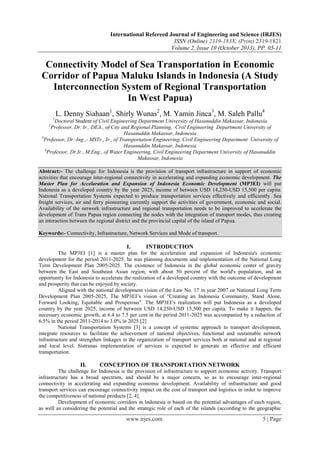 International Refereed Journal of Engineering and Science (IRJES)
ISSN (Online) 2319-183X, (Print) 2319-1821
Volume 2, Issue 10 (October 2013), PP. 05-11

Connectivity Model of Sea Transportation in Economic
Corridor of Papua Maluku Islands in Indonesia (A Study
Interconnection System of Regional Transportation
In West Papua)
L. Denny Siahaan1, Shirly Wunas2, M. Yamin Jinca3, M. Saleh Pallu4
1

Doctoral Student of Civil Engineering Department University of Hasanuddin Makassar, Indonesia
Professor, Dr. Ir., DEA., of City and Regional Planning, Civil Engineering Department University of
Hasanuddin Makassar, Indonesia
3
Professor, Dr.-Ing.,- MSTr., Ir., of Transportation Engineering, Civil Engineering Department University of
Hasanuddin Makassar, Indonesia
4
Professor, Dr.Ir., M.Eng., of Water Engineering, Civil Engineering Department University of Hasanuddin
Makassar, Indonesia
2

Abstract:- The challenge for Indonesia is the provision of transport infrastructure in support of economic
activities that encourage inter-regional connectivity in accelerating and expanding economic development. The
Master Plan for Accelaration and Expansion of Indonesia Economic Development (MP3EI) will put
Indonesia as a developed country by the year 2025, income of between USD 14,250-USD 15,500 per capita.
National Transportation Systems expected to produce transportation services effectively and efficiently. Sea
freight services, air and ferry pioneering currently support the activities of government, economic and social.
Availability of the network infrastructure and regional transportation needs to be improved to accelerate the
development of Trans Papua region connecting the nodes with the integration of transport modes, thus creating
an interaction between the regional district and the provincial capital of the island of Papua.
Keywords:- Connectivity, Infrastructure, Network Services and Mode of transport.

I.

INTRODUCTION

The MP3EI [1] is a master plan for the acceleration and expansion of Indonesia's economic
development for the period 2011-2025, he was planning documents and implementation of the National Long
Term Development Plan 2005-2025. The existence of Indonesia in the global economic center of gravity
between the East and Southeast Asian region, with about 50 percent of the world's population, and an
opportunity for Indonesia to accelerate the realization of a developed country with the outcome of development
and prosperity that can be enjoyed by society.
Aligned with the national development vision of the Law No. 17 in year 2007 on National Long Term
Development Plan 2005-2025, The MP3EI’s vision of "Creating an Indonesia Community, Stand Alone,
Forward Looking, Equitable and Prosperous". The MP3EI’s realization will put Indonesia as a developed
country by the year 2025, income of between USD 14,250-USD 15,500 per capita. To make it happen, the
necessary economic growth, at 6.4 to 7.5 per cent in the period 2011-2025 was accompanied by a reduction of
6.5% in the period 2011-2014 to 3.0% in 2025.[2]
National Transportation Systems [3] is a concept of systemic approach to transport development,
integrate resources to facilitate the achievement of national objectives, functional and sustainable network
infrastructure and strengthen linkages in the organization of transport services both at national and at regional
and local level. Sistranas implementation of services is expected to generate an effective and efficient
transportation.

II.

CONCEPTION OF TRANSPORTATION NETWORK

The challenge for Indonesia is the provision of infrastructure to support economic activity. Transport
infrastructure has a broad spectrum, and should be a major concern, so as to encourage inter-regional
connectivity in accelerating and expanding economic development. Availability of infrastructure and good
transport services can encourage connectivity impact on the cost of transport and logistics in order to improve
the competitiveness of national products [2, 4].
Development of economic corridors in Indonesia is based on the potential advantages of each region,
as well as considering the potential and the strategic role of each of the islands (according to the geographic

www.irjes.com

5 | Page

 