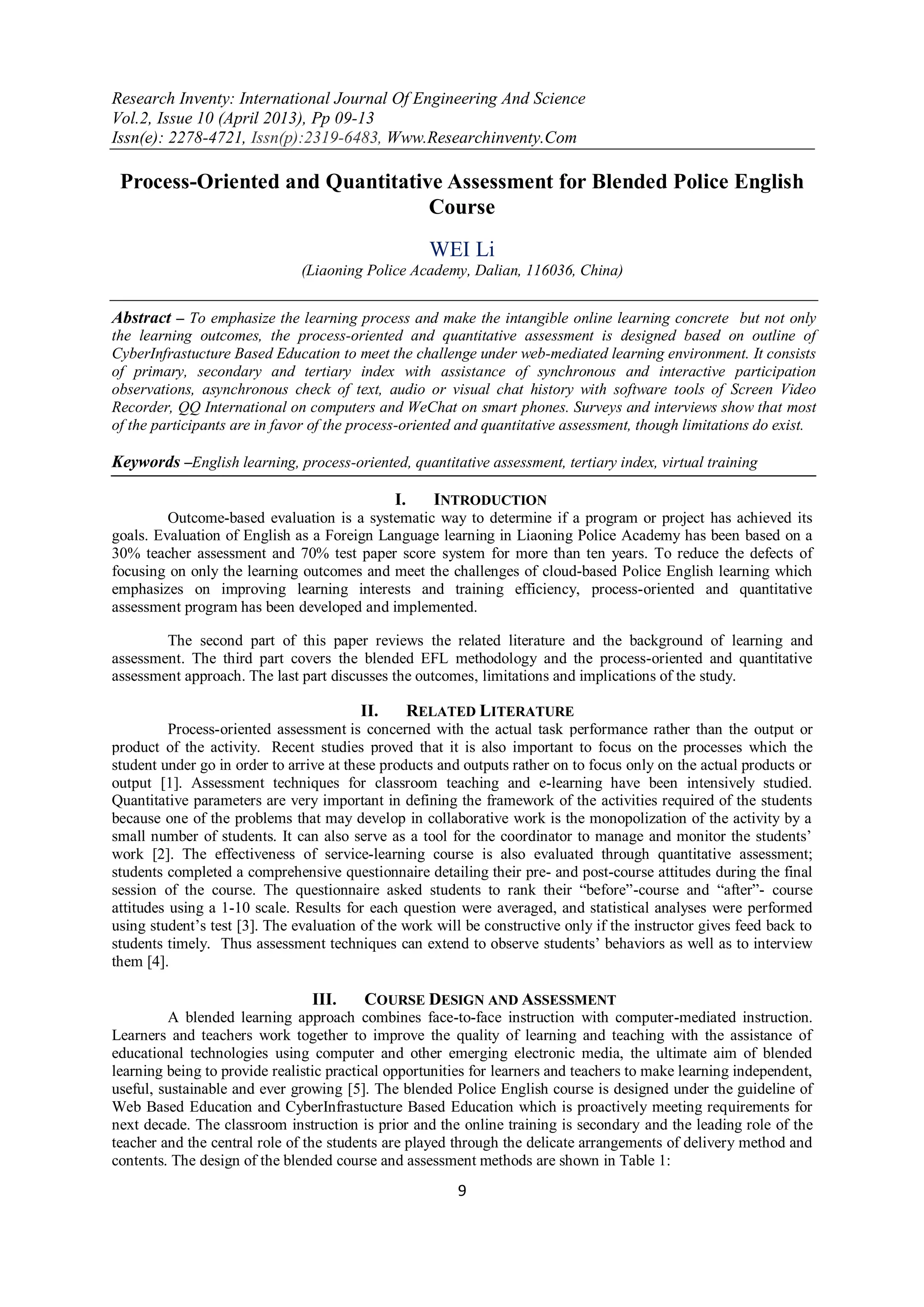 Research Inventy: International Journal Of Engineering And Science
Vol.2, Issue 10 (April 2013), Pp 09-13
Issn(e): 2278-4721, Issn(p):2319-6483, Www.Researchinventy.Com
9
Process-Oriented and Quantitative Assessment for Blended Police English
Course
WEI Li
(Liaoning Police Academy, Dalian, 116036, China)
Abstract – To emphasize the learning process and make the intangible online learning concrete but not only
the learning outcomes, the process-oriented and quantitative assessment is designed based on outline of
CyberInfrastucture Based Education to meet the challenge under web-mediated learning environment. It consists
of primary, secondary and tertiary index with assistance of synchronous and interactive participation
observations, asynchronous check of text, audio or visual chat history with software tools of Screen Video
Recorder, QQ International on computers and WeChat on smart phones. Surveys and interviews show that most
of the participants are in favor of the process-oriented and quantitative assessment, though limitations do exist.
Keywords –English learning, process-oriented, quantitative assessment, tertiary index, virtual training
I. INTRODUCTION
Outcome-based evaluation is a systematic way to determine if a program or project has achieved its
goals. Evaluation of English as a Foreign Language learning in Liaoning Police Academy has been based on a
30% teacher assessment and 70% test paper score system for more than ten years. To reduce the defects of
focusing on only the learning outcomes and meet the challenges of cloud-based Police English learning which
emphasizes on improving learning interests and training efficiency, process-oriented and quantitative
assessment program has been developed and implemented.
The second part of this paper reviews the related literature and the background of learning and
assessment. The third part covers the blended EFL methodology and the process-oriented and quantitative
assessment approach. The last part discusses the outcomes, limitations and implications of the study.
II. RELATED LITERATURE
Process-oriented assessment is concerned with the actual task performance rather than the output or
product of the activity. Recent studies proved that it is also important to focus on the processes which the
student under go in order to arrive at these products and outputs rather on to focus only on the actual products or
output [1]. Assessment techniques for classroom teaching and e-learning have been intensively studied.
Quantitative parameters are very important in defining the framework of the activities required of the students
because one of the problems that may develop in collaborative work is the monopolization of the activity by a
small number of students. It can also serve as a tool for the coordinator to manage and monitor the students‟
work [2]. The effectiveness of service-learning course is also evaluated through quantitative assessment;
students completed a comprehensive questionnaire detailing their pre- and post-course attitudes during the final
session of the course. The questionnaire asked students to rank their “before”-course and “after”- course
attitudes using a 1-10 scale. Results for each question were averaged, and statistical analyses were performed
using student‟s test [3]. The evaluation of the work will be constructive only if the instructor gives feed back to
students timely. Thus assessment techniques can extend to observe students‟ behaviors as well as to interview
them [4].
III. COURSE DESIGN AND ASSESSMENT
A blended learning approach combines face-to-face instruction with computer-mediated instruction.
Learners and teachers work together to improve the quality of learning and teaching with the assistance of
educational technologies using computer and other emerging electronic media, the ultimate aim of blended
learning being to provide realistic practical opportunities for learners and teachers to make learning independent,
useful, sustainable and ever growing [5]. The blended Police English course is designed under the guideline of
Web Based Education and CyberInfrastucture Based Education which is proactively meeting requirements for
next decade. The classroom instruction is prior and the online training is secondary and the leading role of the
teacher and the central role of the students are played through the delicate arrangements of delivery method and
contents. The design of the blended course and assessment methods are shown in Table 1:
 