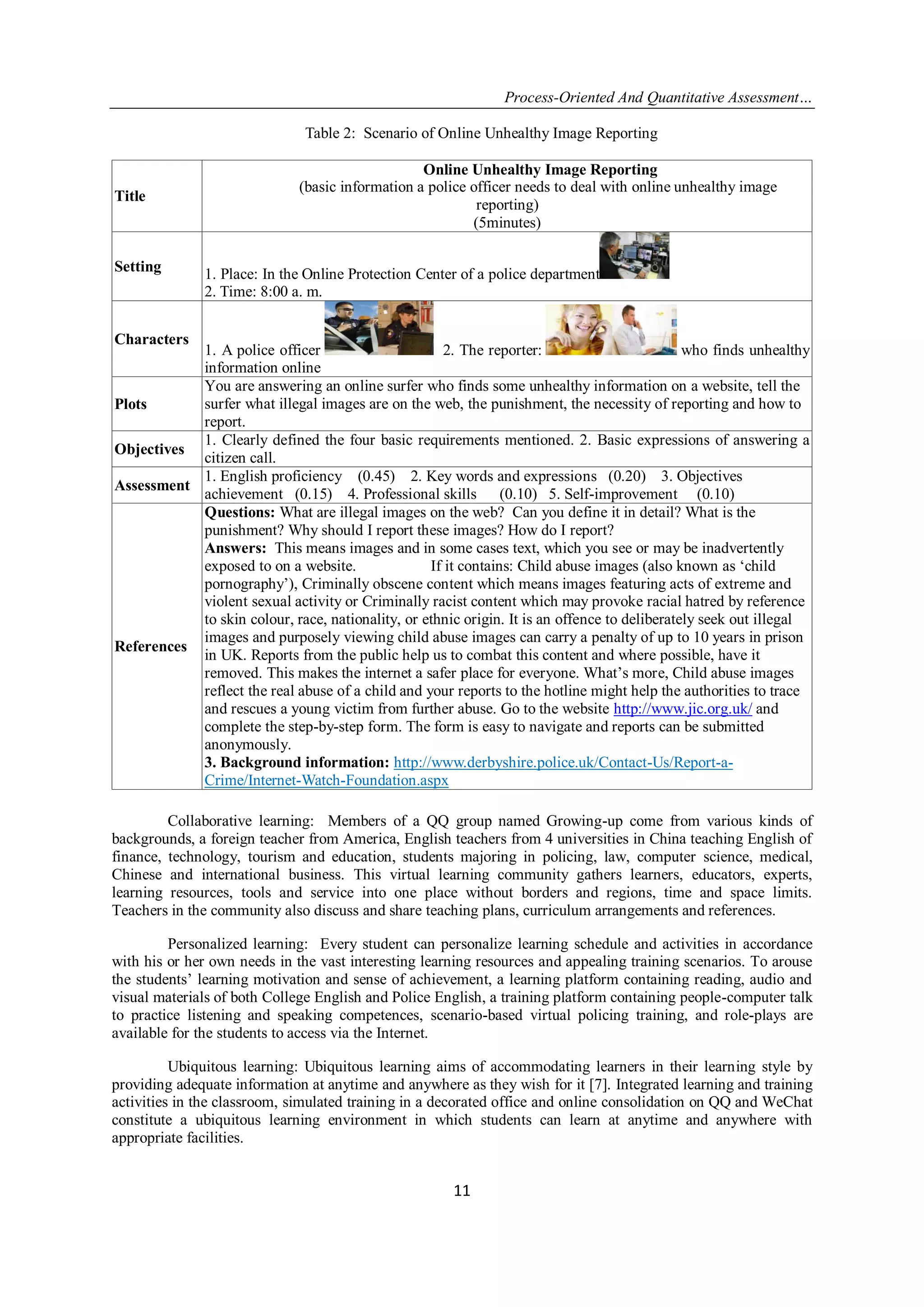 Process-Oriented And Quantitative Assessment…
11
Table 2: Scenario of Online Unhealthy Image Reporting
Collaborative learning: Members of a QQ group named Growing-up come from various kinds of
backgrounds, a foreign teacher from America, English teachers from 4 universities in China teaching English of
finance, technology, tourism and education, students majoring in policing, law, computer science, medical,
Chinese and international business. This virtual learning community gathers learners, educators, experts,
learning resources, tools and service into one place without borders and regions, time and space limits.
Teachers in the community also discuss and share teaching plans, curriculum arrangements and references.
Personalized learning: Every student can personalize learning schedule and activities in accordance
with his or her own needs in the vast interesting learning resources and appealing training scenarios. To arouse
the students‟ learning motivation and sense of achievement, a learning platform containing reading, audio and
visual materials of both College English and Police English, a training platform containing people-computer talk
to practice listening and speaking competences, scenario-based virtual policing training, and role-plays are
available for the students to access via the Internet.
Ubiquitous learning: Ubiquitous learning aims of accommodating learners in their learning style by
providing adequate information at anytime and anywhere as they wish for it [7]. Integrated learning and training
activities in the classroom, simulated training in a decorated office and online consolidation on QQ and WeChat
constitute a ubiquitous learning environment in which students can learn at anytime and anywhere with
appropriate facilities.
Title
Online Unhealthy Image Reporting
(basic information a police officer needs to deal with online unhealthy image
reporting)
(5minutes)
Setting 1. Place: In the Online Protection Center of a police department
2. Time: 8:00 a. m.
Characters
1. A police officer 2. The reporter: who finds unhealthy
information online
Plots
You are answering an online surfer who finds some unhealthy information on a website, tell the
surfer what illegal images are on the web, the punishment, the necessity of reporting and how to
report.
Objectives
1. Clearly defined the four basic requirements mentioned. 2. Basic expressions of answering a
citizen call.
Assessment
1. English proficiency (0.45) 2. Key words and expressions (0.20) 3. Objectives
achievement (0.15) 4. Professional skills (0.10) 5. Self-improvement (0.10)
References
Questions: What are illegal images on the web? Can you define it in detail? What is the
punishment? Why should I report these images? How do I report?
Answers: This means images and in some cases text, which you see or may be inadvertently
exposed to on a website. If it contains: Child abuse images (also known as „child
pornography‟), Criminally obscene content which means images featuring acts of extreme and
violent sexual activity or Criminally racist content which may provoke racial hatred by reference
to skin colour, race, nationality, or ethnic origin. It is an offence to deliberately seek out illegal
images and purposely viewing child abuse images can carry a penalty of up to 10 years in prison
in UK. Reports from the public help us to combat this content and where possible, have it
removed. This makes the internet a safer place for everyone. What‟s more, Child abuse images
reflect the real abuse of a child and your reports to the hotline might help the authorities to trace
and rescues a young victim from further abuse. Go to the website http://www.jic.org.uk/ and
complete the step-by-step form. The form is easy to navigate and reports can be submitted
anonymously.
3. Background information: http://www.derbyshire.police.uk/Contact-Us/Report-a-
Crime/Internet-Watch-Foundation.aspx
 