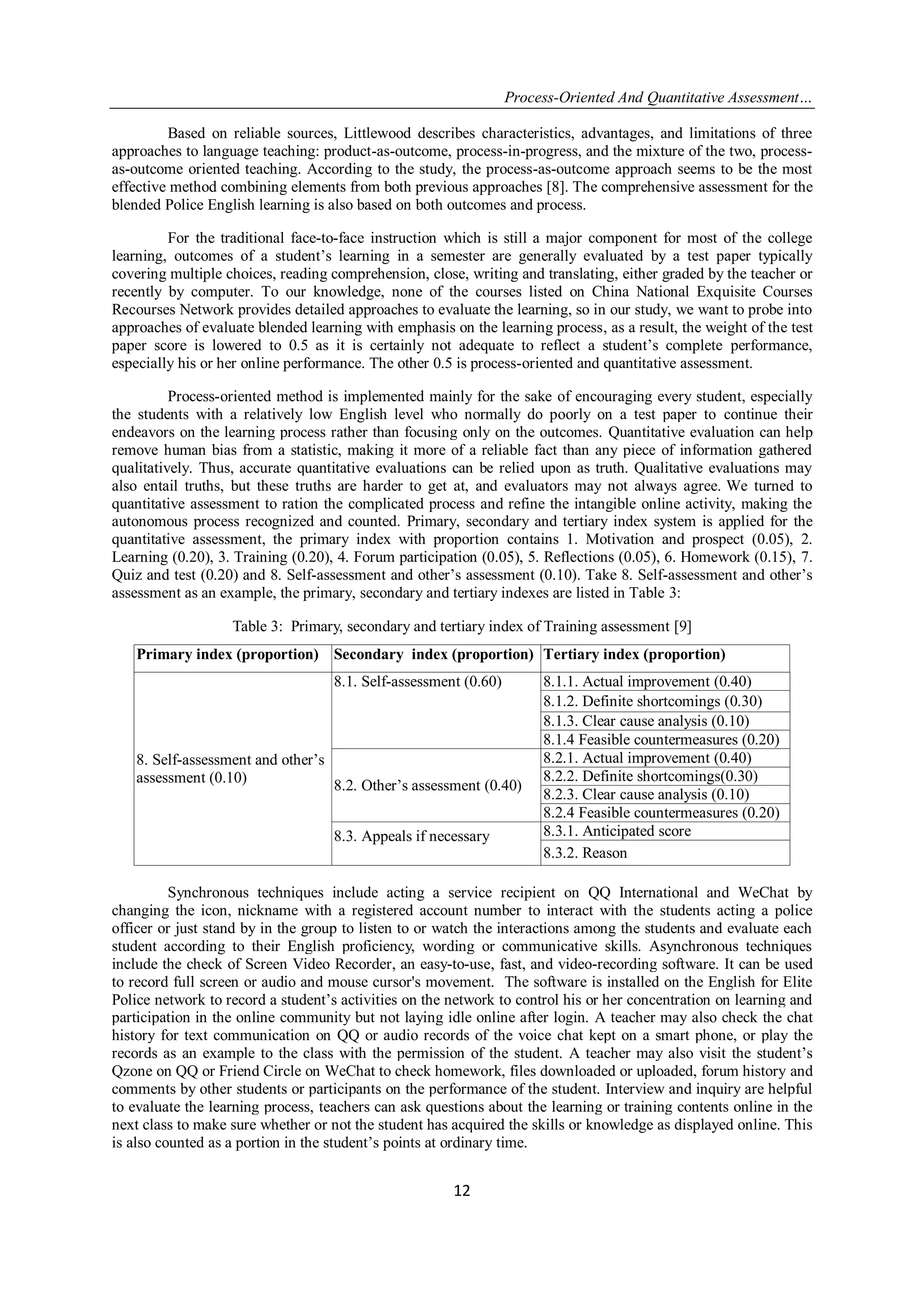 Process-Oriented And Quantitative Assessment…
12
Based on reliable sources, Littlewood describes characteristics, advantages, and limitations of three
approaches to language teaching: product-as-outcome, process-in-progress, and the mixture of the two, process-
as-outcome oriented teaching. According to the study, the process-as-outcome approach seems to be the most
effective method combining elements from both previous approaches [8]. The comprehensive assessment for the
blended Police English learning is also based on both outcomes and process.
For the traditional face-to-face instruction which is still a major component for most of the college
learning, outcomes of a student‟s learning in a semester are generally evaluated by a test paper typically
covering multiple choices, reading comprehension, close, writing and translating, either graded by the teacher or
recently by computer. To our knowledge, none of the courses listed on China National Exquisite Courses
Recourses Network provides detailed approaches to evaluate the learning, so in our study, we want to probe into
approaches of evaluate blended learning with emphasis on the learning process, as a result, the weight of the test
paper score is lowered to 0.5 as it is certainly not adequate to reflect a student‟s complete performance,
especially his or her online performance. The other 0.5 is process-oriented and quantitative assessment.
Process-oriented method is implemented mainly for the sake of encouraging every student, especially
the students with a relatively low English level who normally do poorly on a test paper to continue their
endeavors on the learning process rather than focusing only on the outcomes. Quantitative evaluation can help
remove human bias from a statistic, making it more of a reliable fact than any piece of information gathered
qualitatively. Thus, accurate quantitative evaluations can be relied upon as truth. Qualitative evaluations may
also entail truths, but these truths are harder to get at, and evaluators may not always agree. We turned to
quantitative assessment to ration the complicated process and refine the intangible online activity, making the
autonomous process recognized and counted. Primary, secondary and tertiary index system is applied for the
quantitative assessment, the primary index with proportion contains 1. Motivation and prospect (0.05), 2.
Learning (0.20), 3. Training (0.20), 4. Forum participation (0.05), 5. Reflections (0.05), 6. Homework (0.15), 7.
Quiz and test (0.20) and 8. Self-assessment and other‟s assessment (0.10). Take 8. Self-assessment and other‟s
assessment as an example, the primary, secondary and tertiary indexes are listed in Table 3:
Table 3: Primary, secondary and tertiary index of Training assessment [9]
Primary index (proportion) Secondary index (proportion) Tertiary index (proportion)
8. Self-assessment and other‟s
assessment (0.10)
8.1. Self-assessment (0.60) 8.1.1. Actual improvement (0.40)
8.1.2. Definite shortcomings (0.30)
8.1.3. Clear cause analysis (0.10)
8.1.4 Feasible countermeasures (0.20)
8.2. Other‟s assessment (0.40)
8.2.1. Actual improvement (0.40)
8.2.2. Definite shortcomings(0.30)
8.2.3. Clear cause analysis (0.10)
8.2.4 Feasible countermeasures (0.20)
8.3. Appeals if necessary 8.3.1. Anticipated score
8.3.2. Reason
Synchronous techniques include acting a service recipient on QQ International and WeChat by
changing the icon, nickname with a registered account number to interact with the students acting a police
officer or just stand by in the group to listen to or watch the interactions among the students and evaluate each
student according to their English proficiency, wording or communicative skills. Asynchronous techniques
include the check of Screen Video Recorder, an easy-to-use, fast, and video-recording software. It can be used
to record full screen or audio and mouse cursor's movement. The software is installed on the English for Elite
Police network to record a student‟s activities on the network to control his or her concentration on learning and
participation in the online community but not laying idle online after login. A teacher may also check the chat
history for text communication on QQ or audio records of the voice chat kept on a smart phone, or play the
records as an example to the class with the permission of the student. A teacher may also visit the student‟s
Qzone on QQ or Friend Circle on WeChat to check homework, files downloaded or uploaded, forum history and
comments by other students or participants on the performance of the student. Interview and inquiry are helpful
to evaluate the learning process, teachers can ask questions about the learning or training contents online in the
next class to make sure whether or not the student has acquired the skills or knowledge as displayed online. This
is also counted as a portion in the student‟s points at ordinary time.
 