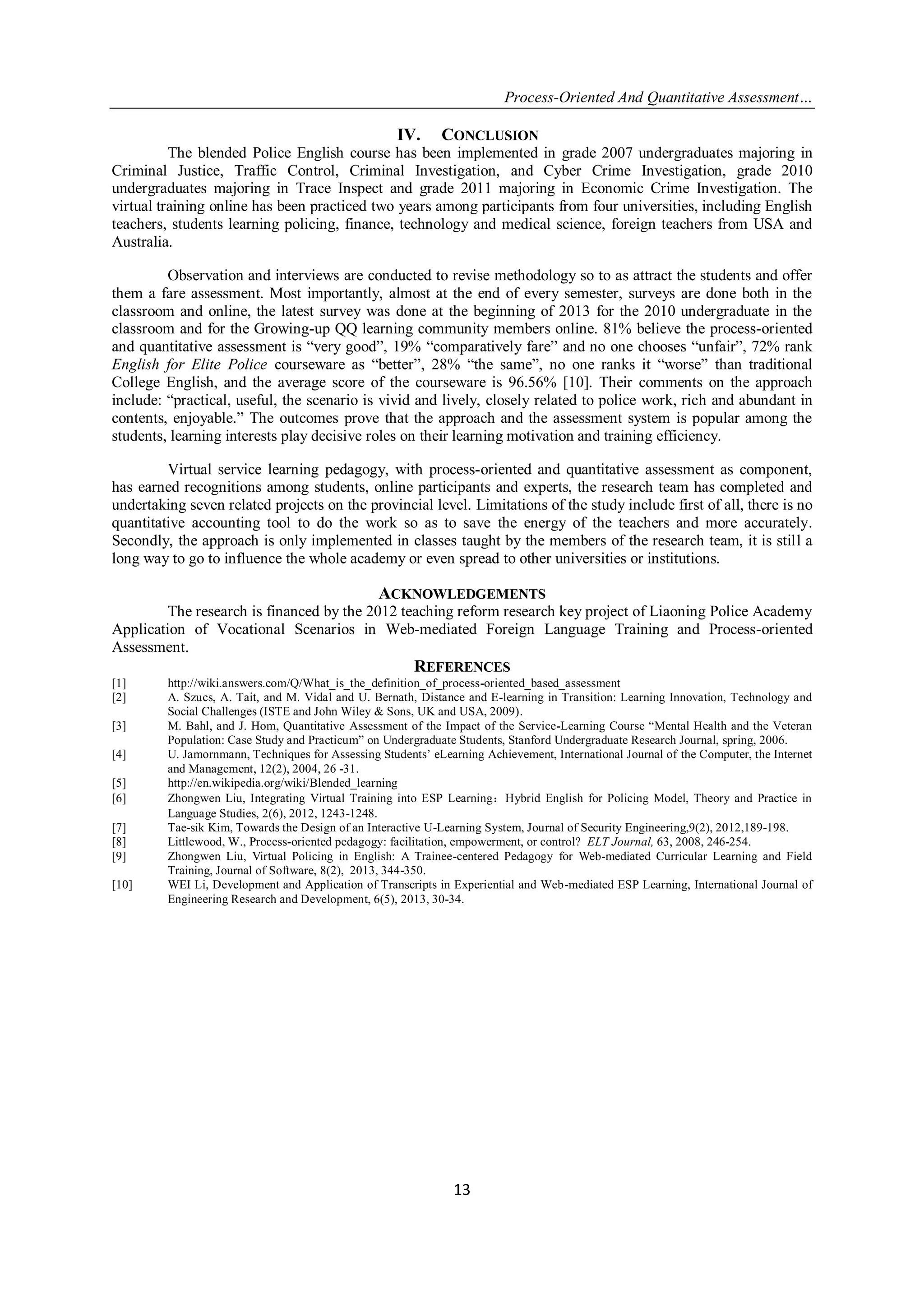 Process-Oriented And Quantitative Assessment…
13
IV. CONCLUSION
The blended Police English course has been implemented in grade 2007 undergraduates majoring in
Criminal Justice, Traffic Control, Criminal Investigation, and Cyber Crime Investigation, grade 2010
undergraduates majoring in Trace Inspect and grade 2011 majoring in Economic Crime Investigation. The
virtual training online has been practiced two years among participants from four universities, including English
teachers, students learning policing, finance, technology and medical science, foreign teachers from USA and
Australia.
Observation and interviews are conducted to revise methodology so to as attract the students and offer
them a fare assessment. Most importantly, almost at the end of every semester, surveys are done both in the
classroom and online, the latest survey was done at the beginning of 2013 for the 2010 undergraduate in the
classroom and for the Growing-up QQ learning community members online. 81% believe the process-oriented
and quantitative assessment is “very good”, 19% “comparatively fare” and no one chooses “unfair”, 72% rank
English for Elite Police courseware as “better”, 28% “the same”, no one ranks it “worse” than traditional
College English, and the average score of the courseware is 96.56% [10]. Their comments on the approach
include: “practical, useful, the scenario is vivid and lively, closely related to police work, rich and abundant in
contents, enjoyable.” The outcomes prove that the approach and the assessment system is popular among the
students, learning interests play decisive roles on their learning motivation and training efficiency.
Virtual service learning pedagogy, with process-oriented and quantitative assessment as component,
has earned recognitions among students, online participants and experts, the research team has completed and
undertaking seven related projects on the provincial level. Limitations of the study include first of all, there is no
quantitative accounting tool to do the work so as to save the energy of the teachers and more accurately.
Secondly, the approach is only implemented in classes taught by the members of the research team, it is still a
long way to go to influence the whole academy or even spread to other universities or institutions.
ACKNOWLEDGEMENTS
The research is financed by the 2012 teaching reform research key project of Liaoning Police Academy
Application of Vocational Scenarios in Web-mediated Foreign Language Training and Process-oriented
Assessment.
REFERENCES
[1] http://wiki.answers.com/Q/What_is_the_definition_of_process-oriented_based_assessment
[2] A. Szucs, A. Tait, and M. Vidal and U. Bernath, Distance and E-learning in Transition: Learning Innovation, Technology and
Social Challenges (ISTE and John Wiley & Sons, UK and USA, 2009).
[3] M. Bahl, and J. Hom, Quantitative Assessment of the Impact of the Service-Learning Course “Mental Health and the Veteran
Population: Case Study and Practicum” on Undergraduate Students, Stanford Undergraduate Research Journal, spring, 2006.
[4] U. Jamornmann, Techniques for Assessing Students‟ eLearning Achievement, International Journal of the Computer, the Internet
and Management, 12(2), 2004, 26 -31.
[5] http://en.wikipedia.org/wiki/Blended_learning
[6] Zhongwen Liu, Integrating Virtual Training into ESP Learning：Hybrid English for Policing Model, Theory and Practice in
Language Studies, 2(6), 2012, 1243-1248.
[7] Tae-sik Kim, Towards the Design of an Interactive U-Learning System, Journal of Security Engineering,9(2), 2012,189-198.
[8] Littlewood, W., Process-oriented pedagogy: facilitation, empowerment, or control? ELT Journal, 63, 2008, 246-254.
[9] Zhongwen Liu, Virtual Policing in English: A Trainee-centered Pedagogy for Web-mediated Curricular Learning and Field
Training, Journal of Software, 8(2), 2013, 344-350.
[10] WEI Li, Development and Application of Transcripts in Experiential and Web-mediated ESP Learning, International Journal of
Engineering Research and Development, 6(5), 2013, 30-34.
 
