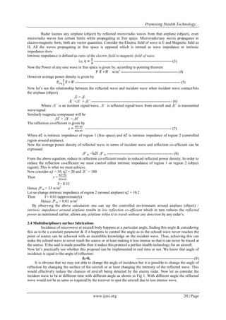 Promising Stealth Technology...
Radar locates any airplane (object) by reflected micro/radio waves from that airplane (object), even
micro/radio waves has certain limits while propagating in free space. Micro/radio/any waves propagates in
electro-magnetic form, both are vector quantities. Consider the Electric field of wave is E and Magnetic field as
H, All the waves propagating in free space is opposed which is termed as wave impedance or intrinsic
impedance theta
Intrinsic impedance is defined as ratio of the electric field to magnetic field of wave.
i.e.
--------------------------------------------------------------(3)
Now the Power of any sine wave in free space is given by, according to pointing theorem
P
w/m2 --------------------------------------------- (4)
However average power density is given by
Pavg
----------------------------------------------------------------------------------- (5)
Now let’s see the relationship between the reflected wave and incident wave when incident wave contact/hits
the airplane (object)
1E = 2E
+
+
1E +1E = 2E ---------------------------------------------------------------- (6)
+
Where 1E is an incident signal/wave, 1E- is reflected signal/wave from aircraft and 2E+ is transmitted
wave/signal
Similarly magnetic component will be
+
+
1H + 1H = 2H
The reflection co-efficient is given by
--------------------------------------------------------------------- (7)
Where
is intrinsic impedance of region 1 (free space) and
is intrinsic impedance of region 2 (controlled
region around airplane).
Now the average power density of reflected wave in terms of incident wave and reflection co-efficient can be
expressed
+
+
1P av =
1P av ---------------------------------------------------- (8)
From the above equation, reduce in reflection co-efficient results in reduced reflected power density. In order to
reduce the reflection co-efficient we must control either intrinsic impedance of region 1 or region 2 (object
region). This is what we must achieve.
Now consider ƞ1 = 10, ƞ2 = 20 and 1E+ = 100
Then
г=
Г= 0.33
Hence 1P-av = 33 w/m2
Let us change intrinsic impedance of region 2 (around airplane) ƞ2 = 10.2
Then
Г= 0.01 (approximately)
Hence 1P-av = 0.01 w/m2
By observing the above calculation one can say the controlled environment around airplane (object) /
intrinsic impedance around airplane results in low reflection co-efficient which in turn reduces the reflected
power as mentioned earlier, allows any airplane (object) to travel without any detection by any radar’s.
2.4 Multidisciplinary surface fabrication:
Incidence of microwave at aircraft body happens at a particular angle, finding this angle & considering
this as to be a constant parameter & if it happens to control the angle as to the echoed wave never reaches the
point of source can be achieved with an incredible knowledge on the incident wave. Thus, achieving this can
make the echoed wave to never reach the source or at least making it less intense so that it can never be traced at
the source. If the said is made possible then it makes this protocol a perfect stealth technology for an aircraft.
Now let’s practically see whether this proposal can be implemented in real time or not. We know that angle of
incidence is equal to the angle of reflection:
i=r
----------------------------------------------(8)
It is obvious that we may not able to change the angle of incidence but it is possible to change the angle of
reflection by changing the surface of the aircraft or at least changing the intensity of the reflected wave. This
would effectively reduce the chances of aircraft being detected by the enemy radar. Now let us consider the
incident wave to be at different time with different angle as shown in Fig 1. With different angle the reflected
wave would not be as same as required by the receiver to spot the aircraft due to less intense wave.

www.ijesi.org

20 | Page

 
