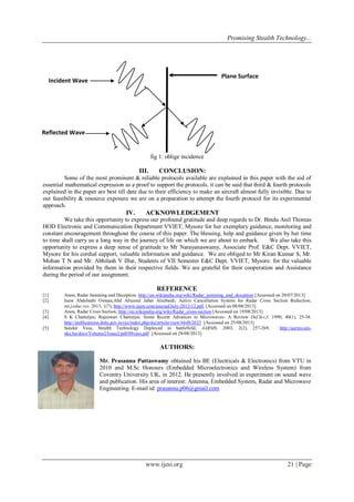Promising Stealth Technology...

Plane Surface

Incident Wave

Reflected Wave

fig 1: oblige incidence

III.

CONCLUSION:

Some of the most prominent & reliable protocols available are explained in this paper with the aid of
essential mathematical expression as a proof to support the protocols. it can be said that third & fourth protocols
explained in the paper are best till date due to their efficiency to make an aircraft almost fully invisible. Due to
our feasibility & resource exposure we are on a preparation to attempt the fourth protocol for its experimental
approach.

IV.

ACKNOWLEDGEMENT

We take this opportunity to express our profound gratitude and deep regards to Dr. Bindu Anil Thomas
HOD Electronic and Communication Department VVIET, Mysore for her exemplary guidance, monitoring and
constant encouragement throughout the course of this paper. The blessing, help and guidance given by her time
to time shall carry us a long way in the journey of life on which we are about to embark.
We also take this
opportunity to express a deep sense of gratitude to Mr Narayanaswamy, Associate Prof. E&C Dept. VVIET,
Mysore for his cordial support, valuable information and guidance. We are obliged to Mr Kiran Kumar S, Mr.
Mohan T N and Mr. Abhilash V Illur, Students of VII Semester E&C Dept. VVIET, Mysore. for the valuable
information provided by them in their respective fields. We are grateful for their cooperation and Assistance
during the period of our assignment.

REFERENCE
[1]
[2]
[3]
[4]
[5]

Anon, Radar Jamming and Deception. http://en.wikipedia.org/wiki/Radar_jamming_and_deception [Accessed on 20/07/2013]
Isam Abdelnabi Osman;Abd Alrasoul Jabar Alzebaidi, Active Cancellation System for Radar Cross Section Reduction,
int.j.educ.res. 2013, 1(7), http://www.ijern.com/journal/July-2013/12.pdf, [Accessed on 08/08/2013]
Anon, Radar Cross Section, http://en.wikipedia.org/wiki/Radar_cross-section [Accessed on 19/08/2013]
S K Chatterjee; Rajeswari Chatterjee. Some Recent Advances in Microwaves- A Review Def.Sci.J, 1990, 40(1), 25-38.
http://publications.drdo.gov.in/ojs/index.php/dsj/article/view/4448/2625 [Accessed on 25/08/2013]
Sandor Vass, Stealth Technology Deployed in battlefield, AARMS, 2003, 2(2), 257-269,
http://aarms.uninke.hu/docs/Volume2/Issue2/pdf/08vass.pdf [Accessed on 28/08/2013]

AUTHORS:
Mr. Prasanna Puttaswamy obtained his BE (Electricals & Electronics) from VTU in
2010 and M.Sc Honours (Embedded Microelectronics and Wireless System) from
Coventry University UK, in 2012. He presently involved in experiment on sound wave
and publication. His area of interest: Antenna, Embedded System, Radar and Microwave
Engineering. E-mail id: prasanna.p06@gmail.com

www.ijesi.org

21 | Page

 