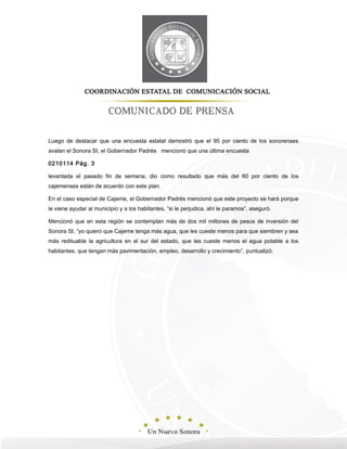 Luego de destacar que una encuesta estatal demostró que el 95 por ciento de los sonorenses
avalan el Sonora SI, el Gobernador Padrés mencionó que una última encuesta
0210114 Pág. 3
levantada el pasado fin de semana, dio como resultado que más del 60 por ciento de los
cajemenses están de acuerdo con este plan.
En el caso especial de Cajeme, el Gobernador Padrés mencionó que este proyecto se hará porque
le viene ayudar al municipio y a los habitantes, “si le perjudica, ahí le paramos”, aseguró.
Mencionó que en esta región se contemplan más de dos mil millones de pesos de inversión del
Sonora SI, “yo quiero que Cajeme tenga más agua, que les cueste menos para que siembren y sea
más redituable la agricultura en el sur del estado, que les cueste menos el agua potable a los
habitantes, que tengan más pavimentación, empleo, desarrollo y crecimiento”, puntualizó.
 