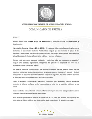 0210117
Sonora inicia una nueva etapa de evaluación y control de sus corporaciones y
funcionarios
Hermosillo, Sonora, febrero 25 de 2010.- Al inaugurar el Centro de Evaluación y Control de
Confianza, el Gobernador Guillermo Padrés Elías aseguró que es momento de pasar de los
discursos a las acciones, por lo que su gobierno actuará con firmeza ante cualquier acto contrario a
la legalidad, esto al referirse a funcionarios públicos y cuerpos policiacos.
“Sonora inicia una nueva etapa de evaluación y control de todas sus corporaciones estatales”,
aseguró ante alcaldes, legisladores, integrantes del gabinete de seguridad así como de la
representación del Ejercito y la Marina.
“Es hora de pasar de los discursos a las acciones concretas, las que generan futuro, las que
resuelven problemas, las que dan soluciones tangibles a nuestros ciudadanos”, aseveró y destacó
la necesidad de recuperar la credibilidad en los cuerpos de seguridad, a quienes también reconoció
su entrega y la lucha que libran contra el crimen organizado.
Evocó la exigencia ciudadana del “¡Ya Basta!” ciudadano, para entender y traducir en hechos
concretos la falta de confianza en los responsables de velar por la seguridad pública y la paz
social.
En ese contexto, hizo un llamado a hacer un frente común para recuperar la seguridad en nuestras
calles y la tranquilidad de las familias sonorenses.
A los alcaldes presentes les instruyó a aprovechar el “C3” para que evalúen a sus policías así
como a los servidores públicos que desempeñan algún cargo dentro de la esfera municipal.
 