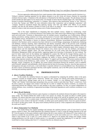 A Practical Approach for Webpage Ranking Using User and Query Dependent Framework
Previous approaches addressing the fuzzy match operation either adopt proprietary domain-specific functions (e.g.,
Trillium’s reference matching operation for the address domain) or use the string edit distance function for measuring
similarity between tuples. A limitation of the edit distance is illustrated by the following example. The edit distance function
would consider the input tuple I3 to be closest to R2, even though we know that the intended target is R1. Edit distance fails
because it considers transforming ‘corporation’ to ‘company’ more expensive than transforming ‘boeing’ to ‘bon.’ However,
we know that ‘boeing’ and ‘98004’ are more informative tokens than ‘corporation’ and so replacing ‘corporation’ with
‘company’ should be considered cheaper than replacing ‘boeing’ with ‘bon’ and ‘98004’ with ‘98014.’ In yet another
example, note that the edit distance considers I4 closer to R3 than to its target R1. This is because it fails to capture the
notion of a token or take into account the common error of token transposition. [4]
One of the major impediments to integrating data from multiple sources, whether by warehousing, virtual
integration or web services, is resolving references at the instance level. Data sources have different ways of referring to the
same real-world entity. Variations in representation arise for multiple reasons: misspellings, use of abbreviations, different
naming conventions, naming variations over time, and the presence of several values for particular attributes. To join data
from multiple sources, and therefore, to do any kind of analysis, we must detect when different references refer to the same
real-world entity. This problem is known as reference reconciliation. Reference reconciliation has received significant
attention in the literature, and its variations have been referred to as record linkage, merge/purge, de-duplication, hardening
soft databases, reference matching, object identification and identity uncertainty. Most of the previous work considered
techniques for reconciling references to a single class. Furthermore, typically the data contained many attributes with each
instance. However, in practice, many data integration tasks need to tackle complex information spaces where instances of
multiple classes and rich relationships between the instances exist, classes may have only few attributes, and references
typically have unknown attribute values. The main motivation for our work comes from the application of Personal
Information Management (PIM), and specifically, supporting higher-level browsing of information on one's desktop. The
need for better search tools for the desktop was highlighted by systems like SIS and the Google Desktop search tool.
However, these systems provide only keyword search to the desktop's contents. The vision of the Personal Memex and
recent systems such as Haystack and Semex emphasize the ability to browse personal information by associations,
representing important semantic relationships between objects. To support such browsing, a PIM system examines data from
a variety of sources on the desktop (e.g., mails, contacts, ¯les, spreadsheets) to extract instances of multiple classes: Per- son,
Message, Article, Conference, etc. In addition, the system extracts associations between the instances, such as senderOf,
earlyVersionOf, authorOf, and publishedIn, which then provide the basis for browsing. However, since the data sources are
heterogeneous and span several years, a real-world object is typically referred to in several different ways. Reconciliation of
the above classes of references guarantees that they mesh together seamlessly, and so the PIM system can provide palatable
browsing and searching experiences. [5]

III.

PROPOSED SYSTEM

A. Query Condition Similarity
In this model, the similarity between two queries is determined by comparing the attribute values in the query
conditions. Consider an example queries. Intuitively, “Honda” and “Toyota” are vehicles with similar characteristics i.e.,
they have similar prices, mileage ranges, and so on. In contrast, “Honda” is a very different from “Lexus”. Similarly,
“Dallas” and “Atlanta”, both being large metropolitan cities, are more similar to each other than “Basin”, a small town. From
the above analysis, Q1 appears more similar to Q2 than Q5. In order to validate this intuitive similarity, we examine the
relationship between the different values for each attribute in the query conditions. For this, we assume independence of
schema attributes, since, availability of appropriate knowledge of functional dependencies and/or attribute correlations is not
assumed.

B. Query Result Similarity
In this model, similarity between a pair of queries is evaluated as the similarity between the tuples in the respective
query results. The intuition behind this model is that if two queries are similar, the results are likely to exhibit greater
similarity. We observe that there exists certain similarity between the results of Q1 and Q2 for attributes such as ‘price’ and
‘mileage’ and even ‘color’ to a certain extent. In contrast, the results of Q5 are substantially different; thus, allowing us to
infer that Q1 is more similar to Q2 than Q5. Formally, we define query-result similarity below. Given two queries Q and Q’,
let N and N’ be their query results. The query-result similarity between Q and Q’ is then computed as the similarity between
the result sets N and N’.

C. Query Independent User Similarity
This model follows the simplest paradigm and estimates the similarity between a pair of users based on all the
queries common to them. This model determines the similarity between U1 and U2 using the ranking functions of Q2 and
Q7. From the queries, let the query-similarity model indicate that Q2 is most similar to Q1 whereas Q7 is least similar to Q1,
and let us consider the user-similarity results. This model will pick U3 as the most similar user to U1. However, if only Q2
which is most similar to Q1 is used, U2 is more similar to U1. Based on our premise that similar users display similar
ranking preferences over the results of similar queries, it is reasonable to assume that employing F21 to rank Q1’s results
would lead to a better ranking order from U1’s viewpoint than the one obtained using F31.

www.theijes.com

The IJES

Page 9

 