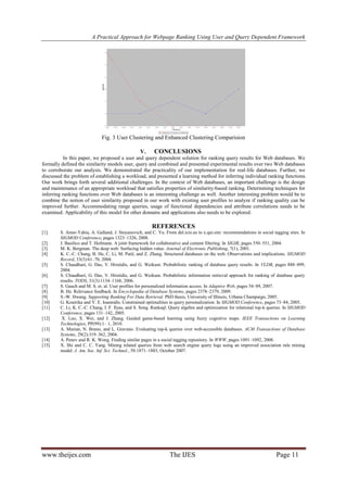 A Practical Approach for Webpage Ranking Using User and Query Dependent Framework

Fig. 3 User Clustering and Enhanced Clustering Comparision
V.

CONCLUSIONS

In this paper, we proposed a user and query dependent solution for ranking query results for Web databases. We
formally defined the similarity models user, query and combined and presented experimental results over two Web databases
to corroborate our analysis. We demonstrated the practicality of our implementation for real-life databases. Further, we
discussed the problem of establishing a workload, and presented a learning method for inferring individual ranking functions.
Our work brings forth several additional challenges. In the context of Web databases, an important challenge is the design
and maintenance of an appropriate workload that satisfies properties of similarity-based ranking. Determining techniques for
inferring ranking functions over Web databases is an interesting challenge as well. Another interesting problem would be to
combine the notion of user similarity proposed in our work with existing user profiles to analyze if ranking quality can be
improved further. Accommodating range queries, usage of functional dependencies and attribute correlations needs to be
examined. Applicability of this model for other domains and applications also needs to be explored.

REFERENCES
[1]
[2]
[3]
[4]
[5]
[6]
[7]
[8]
[9]
[10]
[11]
[12]
[13]
[14]
[15]

S. Amer-Yahia, A. Galland, J. Stoyanovich, and C. Yu. From del.icio.us to x.qui.site: recommendations in social tagging sites. In
SIGMOD Conference, pages 1323–1326, 2008.
J. Basilico and T. Hofmann. A joint framework for collaborative and content filtering. In SIGIR, pages 550–551, 2004.
M. K. Bergman. The deep web: Surfacing hidden value. Journal of Electronic Publishing, 7(1), 2001.
K. C.-C. Chang, B. He, C. Li, M. Patil, and Z. Zhang. Structured databases on the web: Observations and implications. SIGMOD
Record, 33(3):61–70, 2004.
S. Chaudhuri, G. Das, V. Hristidis, and G. Weikum. Probabilistic ranking of database query results. In VLDB, pages 888–899,
2004.
S. Chaudhuri, G. Das, V. Hristidis, and G. Weikum. Probabilistic information retrieval approach for ranking of database query
results. TODS, 31(3):1134–1168, 2006.
S. Gauch and M. S. et. al. User profiles for personalized information access. In Adaptive Web, pages 54–89, 2007.
B. He. Relevance feedback. In Encyclopedia of Database Systems, pages 2378–2379, 2009.
S.-W. Hwang. Supporting Ranking For Data Retrieval. PhD thesis, University of Illinois, Urbana Champaign, 2005.
G. Koutrika and Y. E. Ioannidis. Constrained optimalities in query personalization. In SIGMOD Conference, pages 73–84, 2005.
C. Li, K. C.-C. Chang, I. F. Ilyas, and S. Song. Ranksql: Query algebra and optimization for relational top-k queries. In SIGMOD
Conference, pages 131–142, 2005.
X. Luo, X. Wei, and J. Zhang. Guided game-based learning using fuzzy cognitive maps. IEEE Transactions on Learning
Technologies, PP(99):1– 1, 2010.
A. Marian, N. Bruno, and L. Gravano. Evaluating top-k queries over web-accessible databases. ACM Transactions of Database
Systems, 29(2):319–362, 2004.
A. Penev and R. K. Wong. Finding similar pages in a social tagging repository. In WWW, pages 1091–1092, 2008.
X. Shi and C. C. Yang. Mining related queries from web search engine query logs using an improved association rule mining
model. J. Am. Soc. Inf. Sci. Technol., 58:1871–1883, October 2007.

www.theijes.com

The IJES

Page 11

 