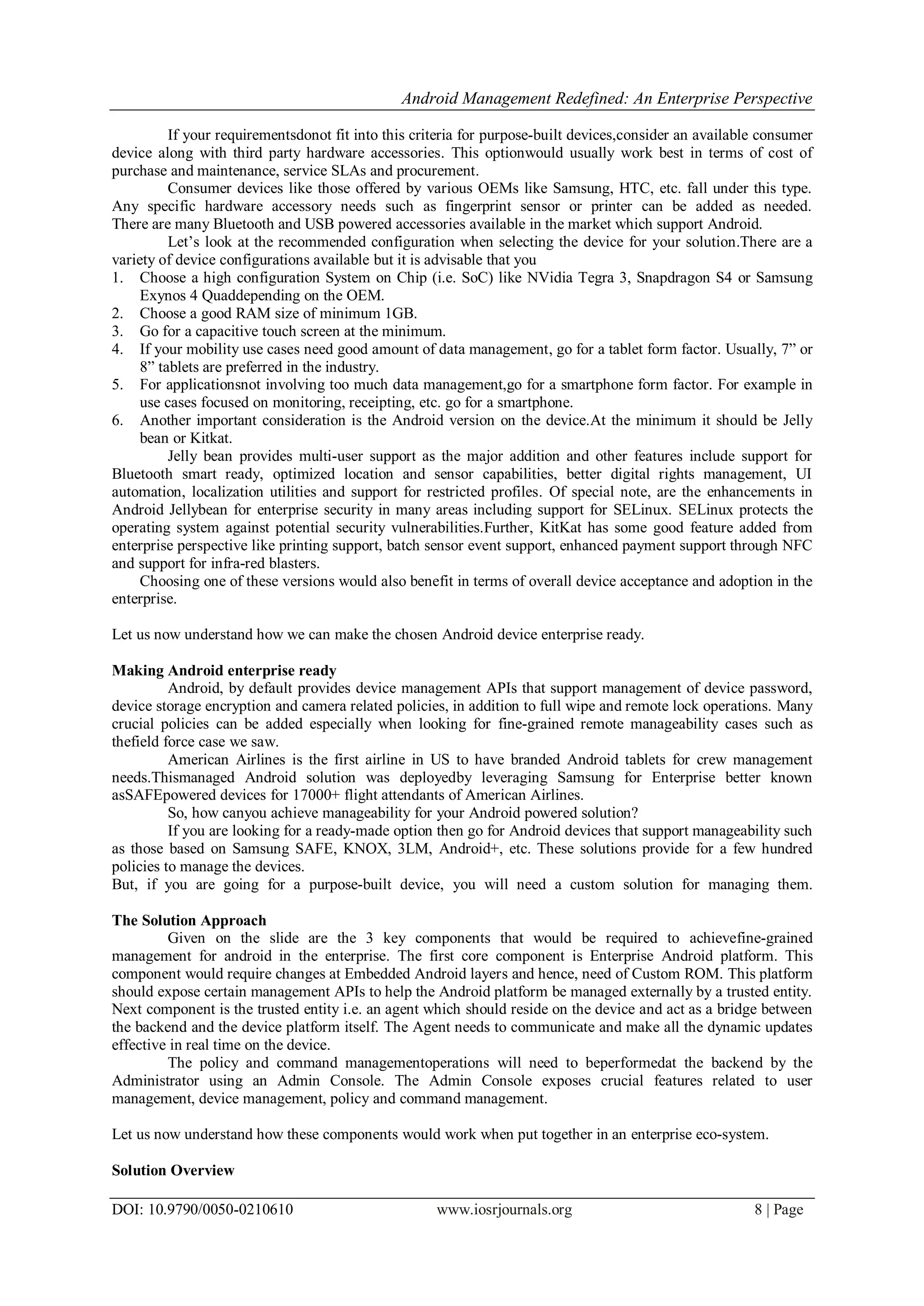 Android Management Redefined: An Enterprise Perspective
DOI: 10.9790/0050-0210610 www.iosrjournals.org 8 | Page
If your requirementsdonot fit into this criteria for purpose-built devices,consider an available consumer
device along with third party hardware accessories. This optionwould usually work best in terms of cost of
purchase and maintenance, service SLAs and procurement.
Consumer devices like those offered by various OEMs like Samsung, HTC, etc. fall under this type.
Any specific hardware accessory needs such as fingerprint sensor or printer can be added as needed.
There are many Bluetooth and USB powered accessories available in the market which support Android.
Let’s look at the recommended configuration when selecting the device for your solution.There are a
variety of device configurations available but it is advisable that you
1. Choose a high configuration System on Chip (i.e. SoC) like NVidia Tegra 3, Snapdragon S4 or Samsung
Exynos 4 Quaddepending on the OEM.
2. Choose a good RAM size of minimum 1GB.
3. Go for a capacitive touch screen at the minimum.
4. If your mobility use cases need good amount of data management, go for a tablet form factor. Usually, 7” or
8” tablets are preferred in the industry.
5. For applicationsnot involving too much data management,go for a smartphone form factor. For example in
use cases focused on monitoring, receipting, etc. go for a smartphone.
6. Another important consideration is the Android version on the device.At the minimum it should be Jelly
bean or Kitkat.
Jelly bean provides multi-user support as the major addition and other features include support for
Bluetooth smart ready, optimized location and sensor capabilities, better digital rights management, UI
automation, localization utilities and support for restricted profiles. Of special note, are the enhancements in
Android Jellybean for enterprise security in many areas including support for SELinux. SELinux protects the
operating system against potential security vulnerabilities.Further, KitKat has some good feature added from
enterprise perspective like printing support, batch sensor event support, enhanced payment support through NFC
and support for infra-red blasters.
Choosing one of these versions would also benefit in terms of overall device acceptance and adoption in the
enterprise.
Let us now understand how we can make the chosen Android device enterprise ready.
Making Android enterprise ready
Android, by default provides device management APIs that support management of device password,
device storage encryption and camera related policies, in addition to full wipe and remote lock operations. Many
crucial policies can be added especially when looking for fine-grained remote manageability cases such as
thefield force case we saw.
American Airlines is the first airline in US to have branded Android tablets for crew management
needs.Thismanaged Android solution was deployedby leveraging Samsung for Enterprise better known
asSAFEpowered devices for 17000+ flight attendants of American Airlines.
So, how canyou achieve manageability for your Android powered solution?
If you are looking for a ready-made option then go for Android devices that support manageability such
as those based on Samsung SAFE, KNOX, 3LM, Android+, etc. These solutions provide for a few hundred
policies to manage the devices.
But, if you are going for a purpose-built device, you will need a custom solution for managing them.
The Solution Approach
Given on the slide are the 3 key components that would be required to achievefine-grained
management for android in the enterprise. The first core component is Enterprise Android platform. This
component would require changes at Embedded Android layers and hence, need of Custom ROM. This platform
should expose certain management APIs to help the Android platform be managed externally by a trusted entity.
Next component is the trusted entity i.e. an agent which should reside on the device and act as a bridge between
the backend and the device platform itself. The Agent needs to communicate and make all the dynamic updates
effective in real time on the device.
The policy and command managementoperations will need to beperformedat the backend by the
Administrator using an Admin Console. The Admin Console exposes crucial features related to user
management, device management, policy and command management.
Let us now understand how these components would work when put together in an enterprise eco-system.
Solution Overview
 
