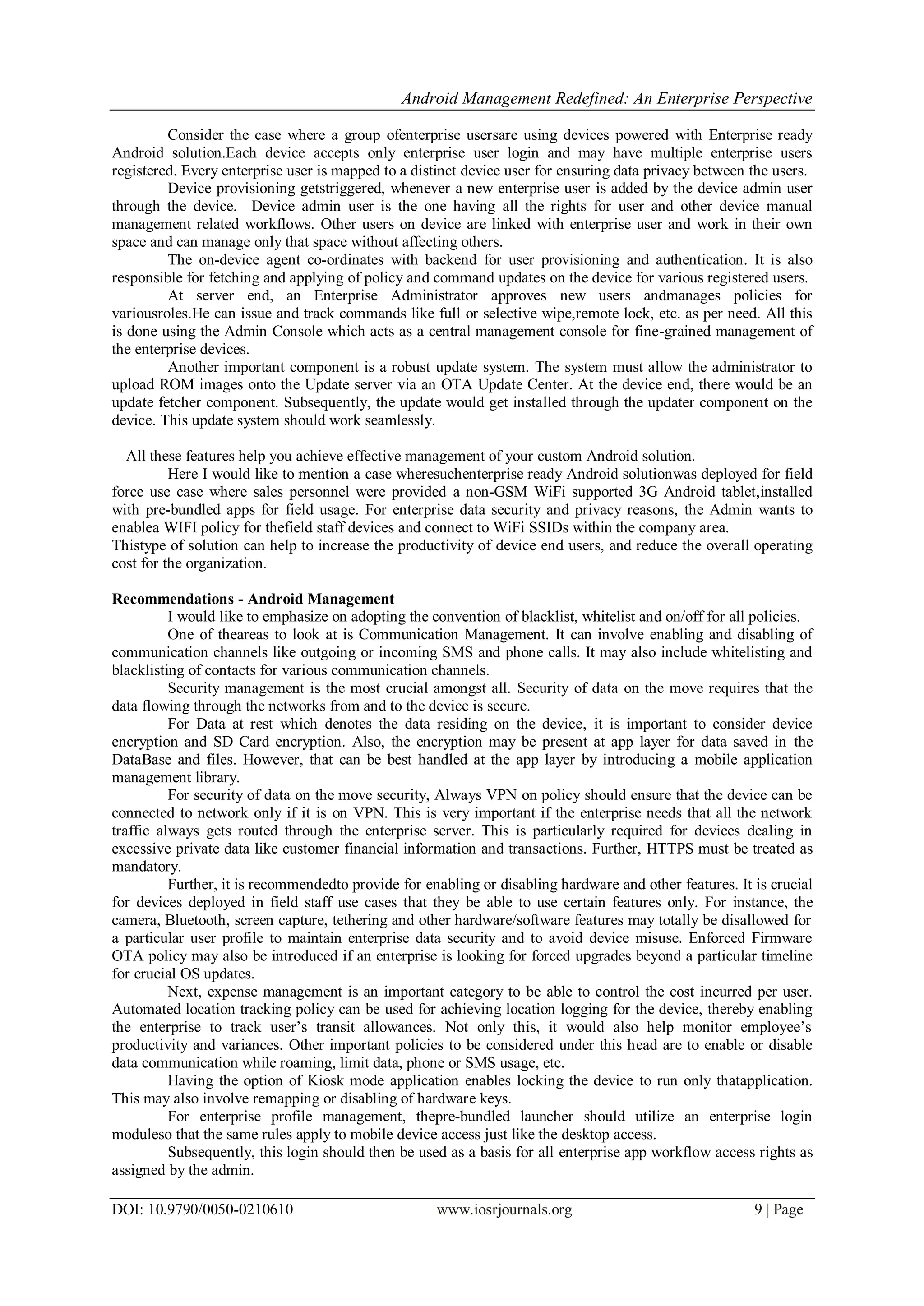 Android Management Redefined: An Enterprise Perspective
DOI: 10.9790/0050-0210610 www.iosrjournals.org 9 | Page
Consider the case where a group ofenterprise usersare using devices powered with Enterprise ready
Android solution.Each device accepts only enterprise user login and may have multiple enterprise users
registered. Every enterprise user is mapped to a distinct device user for ensuring data privacy between the users.
Device provisioning getstriggered, whenever a new enterprise user is added by the device admin user
through the device. Device admin user is the one having all the rights for user and other device manual
management related workflows. Other users on device are linked with enterprise user and work in their own
space and can manage only that space without affecting others.
The on-device agent co-ordinates with backend for user provisioning and authentication. It is also
responsible for fetching and applying of policy and command updates on the device for various registered users.
At server end, an Enterprise Administrator approves new users andmanages policies for
variousroles.He can issue and track commands like full or selective wipe,remote lock, etc. as per need. All this
is done using the Admin Console which acts as a central management console for fine-grained management of
the enterprise devices.
Another important component is a robust update system. The system must allow the administrator to
upload ROM images onto the Update server via an OTA Update Center. At the device end, there would be an
update fetcher component. Subsequently, the update would get installed through the updater component on the
device. This update system should work seamlessly.
All these features help you achieve effective management of your custom Android solution.
Here I would like to mention a case wheresuchenterprise ready Android solutionwas deployed for field
force use case where sales personnel were provided a non-GSM WiFi supported 3G Android tablet,installed
with pre-bundled apps for field usage. For enterprise data security and privacy reasons, the Admin wants to
enablea WIFI policy for thefield staff devices and connect to WiFi SSIDs within the company area.
Thistype of solution can help to increase the productivity of device end users, and reduce the overall operating
cost for the organization.
Recommendations - Android Management
I would like to emphasize on adopting the convention of blacklist, whitelist and on/off for all policies.
One of theareas to look at is Communication Management. It can involve enabling and disabling of
communication channels like outgoing or incoming SMS and phone calls. It may also include whitelisting and
blacklisting of contacts for various communication channels.
Security management is the most crucial amongst all. Security of data on the move requires that the
data flowing through the networks from and to the device is secure.
For Data at rest which denotes the data residing on the device, it is important to consider device
encryption and SD Card encryption. Also, the encryption may be present at app layer for data saved in the
DataBase and files. However, that can be best handled at the app layer by introducing a mobile application
management library.
For security of data on the move security, Always VPN on policy should ensure that the device can be
connected to network only if it is on VPN. This is very important if the enterprise needs that all the network
traffic always gets routed through the enterprise server. This is particularly required for devices dealing in
excessive private data like customer financial information and transactions. Further, HTTPS must be treated as
mandatory.
Further, it is recommendedto provide for enabling or disabling hardware and other features. It is crucial
for devices deployed in field staff use cases that they be able to use certain features only. For instance, the
camera, Bluetooth, screen capture, tethering and other hardware/software features may totally be disallowed for
a particular user profile to maintain enterprise data security and to avoid device misuse. Enforced Firmware
OTA policy may also be introduced if an enterprise is looking for forced upgrades beyond a particular timeline
for crucial OS updates.
Next, expense management is an important category to be able to control the cost incurred per user.
Automated location tracking policy can be used for achieving location logging for the device, thereby enabling
the enterprise to track user’s transit allowances. Not only this, it would also help monitor employee’s
productivity and variances. Other important policies to be considered under this head are to enable or disable
data communication while roaming, limit data, phone or SMS usage, etc.
Having the option of Kiosk mode application enables locking the device to run only thatapplication.
This may also involve remapping or disabling of hardware keys.
For enterprise profile management, thepre-bundled launcher should utilize an enterprise login
moduleso that the same rules apply to mobile device access just like the desktop access.
Subsequently, this login should then be used as a basis for all enterprise app workflow access rights as
assigned by the admin.
 