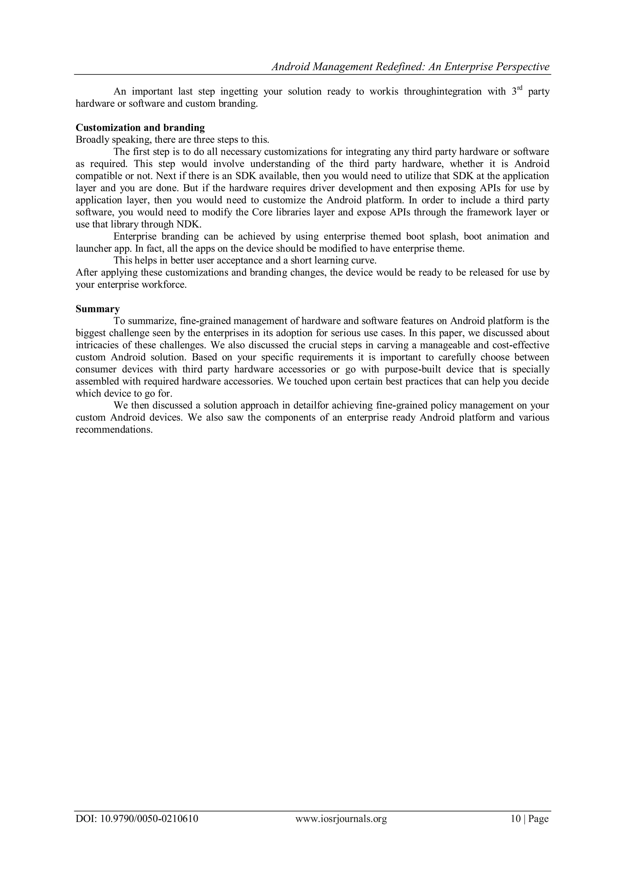 Android Management Redefined: An Enterprise Perspective
DOI: 10.9790/0050-0210610 www.iosrjournals.org 10 | Page
An important last step ingetting your solution ready to workis throughintegration with 3rd
party
hardware or software and custom branding.
Customization and branding
Broadly speaking, there are three steps to this.
The first step is to do all necessary customizations for integrating any third party hardware or software
as required. This step would involve understanding of the third party hardware, whether it is Android
compatible or not. Next if there is an SDK available, then you would need to utilize that SDK at the application
layer and you are done. But if the hardware requires driver development and then exposing APIs for use by
application layer, then you would need to customize the Android platform. In order to include a third party
software, you would need to modify the Core libraries layer and expose APIs through the framework layer or
use that library through NDK.
Enterprise branding can be achieved by using enterprise themed boot splash, boot animation and
launcher app. In fact, all the apps on the device should be modified to have enterprise theme.
This helps in better user acceptance and a short learning curve.
After applying these customizations and branding changes, the device would be ready to be released for use by
your enterprise workforce.
Summary
To summarize, fine-grained management of hardware and software features on Android platform is the
biggest challenge seen by the enterprises in its adoption for serious use cases. In this paper, we discussed about
intricacies of these challenges. We also discussed the crucial steps in carving a manageable and cost-effective
custom Android solution. Based on your specific requirements it is important to carefully choose between
consumer devices with third party hardware accessories or go with purpose-built device that is specially
assembled with required hardware accessories. We touched upon certain best practices that can help you decide
which device to go for.
We then discussed a solution approach in detailfor achieving fine-grained policy management on your
custom Android devices. We also saw the components of an enterprise ready Android platform and various
recommendations.
 