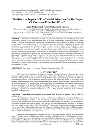 International Journal of Humanities and Social Science Invention
ISSN (Online): 2319 – 7722, ISSN (Print): 2319 – 7714
www.ijhssi.org Volume 2 Issue 11ǁ November. 2013ǁ PP.07-13

The Role And Impact Of Pre-Colonial Education On The People
Of Hausaland Prior To 1903 A.D.
1

Kabir Mohammed, 2Binta Mohammed Yarinchi

1

Department of History and Diplomatic Studies, Faculty of Humanities, Management and Social Sciences,
Federal University, Kashere, P.M.B 0182, Gombe State, Nigeria
2
Department Of Educational Psychology, Isa Kaita College Of Education Dutsin-Ma P.M.B. 5007, Katsina
State, Nigeria.

ABSTRACT: This study shows that prior to 1903 A.D. pre-colonial education was one of the priorities of the
Pre-Colonial Nigerian Society, it was meant for moral inculcation, to make people of that age be able to form or
influence a decision, differentiate the good and the bad as well as to guide members of the society to conform to
societal values, norms and interests. It was consequent upon the conformity, implemetation adoption and
appliction into paractice of such education found in operation for the avoidance of moral decadence many
people were made morally sound. It is against this background our study justifies that the validity, revelance
and impact of this education to the political, economic, social and traditional religious beliefs of the people of
that ages, as an essential ingredient of life that cannot be left unstudied. The realization of its importance to life
had made the implementation, adoption and practice of such education something unavoidable particularly in
Hausaland, Yorobaland and Igboland respectively. The study has in the long run looked at the constructive
efforts of the 19th century Sokoto Jihad, (Reformation), its contribution in the rapid spread and promoting
intellectual activities and the establishedment of centres of learnig, and has also pointed out low-level of
literacy, non-chellent attitude of the then existing traditional authorities, inappropriate means of record keeping
and absence of writing culture as some of the challenges faced by this brand of education and has in the last
suggested ways forward.

KEY WORDS: Role, Impact, Pre-Colonial Education, Hausaland to 1903 A.D.
I. INTRODUCTION
This study looks at the positive development associated with the teachings of indegenious and Islamic
education respectively prior to the colonial conquest of Northern Nigeria; with particular reference to
Hausaland. These pointed brands of education were part of the major ways of imparting knowledege. The study
argues that pre-colonial forms of education found in operation had remerkably halped in inculcating sound
morality, it was also found valid, crucial and significant to the political, social, economic, and religious life of
the people of that ages. The acquisition and application of these types of education had helped in the elimination
of moral decadence, as the people of that age could differentiete between rights and wrongs. In a nutshell,
studies have rightly pointed out that people of that ages were found morally sound, with good sense of
belongings, high level of discipline, attentiveness, loyal to their traditional authorities, more committed,
responsive and responsible.
Pre-Colonial Types of Education Operated In Hausaland, With Reference to Katsina Prior to 1903 A.D:
An Overview:
Adaralegbe posits that prior to the presence of the Europeans, Nigerian communities had their own
systems of educating their children. This was through a system described as occupational or traditional
education. The purpose of this education of the pre-colonial era was simple and pragmatic. In the first place, it
was to make the young ones grow up in such a way that they will understand the norms and nature of the society
into which they were born and in which they will live”1. Furthermore, through traditional education children
were to acquire knowledge, skills, and also develop the correct attitudes and values that would be needed not
only for them to live in their local communities but also for them to be able to play their own role in and make
their own modest contributions to society at large.
Adesina as well holds that the relevance and role of education in nation building is not an optional
matter”2. In other words, all societies for quite a long have instituted one form of an educational system or
another. Studies have shown that nations have risen and fallen depending upon how seriously they have
perceived the role of education in society. For Lugga the nature of the pre-colonial education found in operation
in Hausaland particularly in Katsina involved some socio-cultural aspects. For example, when a child was born,

www.ijhssi.org

7|Page

 