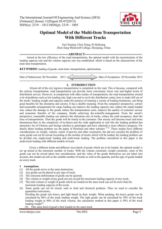 The International Journal Of Engineering And Science (IJES)
||Volume||2 ||Issue|| 11||Pages|| 05-07||2013||
ISSN(e): 2319 – 1813 ISSN(p): 2319 – 1805

Optimal Model of the Multi-Item Transportation
With Different Trucks
Gao Yunjing, Chen Xiang, Pi Huihuang
Zhen Jiang Watercraft College, Zhenjiang, China

-------------------------------------------------ABSTRACT---------------------------------------------------------Aimed at the low efficiency of the road transportation, the optimal model with the maximization of the
loading capacity rate and the volume capacity rate was established, which is based on the characteristic of the
muti-item transportation.

KEY WORDS: loading of goods; muti-item; transportation; optimization.
---------------------------------------------------------------------------------------------------------------------------------------Date of Submission: 06 November 2013
Date of Acceptance: 20 November 2013
---------------------------------------------------------------------------------------------------------------------------------------

1. INTRODUCTION
Almost all of the city logistics transportation is completed on the road. This is because, compared with
the railway transportation, road transportation can provide more convenient, lower cost and higher levels of
distribution service. However, in comparison with other modes of transportation, the road transportation existed
a lot of problems such as low loading rate, high cost and so on.In the distribution center, how to make full use of
the trucks’ loading weight and capacity under the premise of meeting a variety of loading limitations, can bring
great benefits for the enterprise and society. It has a double meaning. From the company's perspective, correct
and reasonable arrangements for cargo loading can improve the loading capacity rate, reduce the empty-loaded
rate, reduce the damage to the goods, reduce the transportation costs, improve the quality of customer service
and economic benefits of the company, finally achieving the scientific management. From the social’s
perspective, reasonable loading can improve the utilization rate of trucks, reduce the road occupancy, short the
time of transportation. Then the goods will be timely to the customer. Our society will become more and more
harmonious.Due to the complexity of its theory and the wide application in real life, the loading problem has
attracted a lot of Chinese and foreign scholars to participate and have obtained a more effective progress. For
details about loading problem see the paper of Dowland and other scholars [1-4]. These studies have different
considerations on weight, volume, center of gravity and other constraints, but did not consider the problem of
some goods can not be mixed.According to the number of trucks which will be loaded, the loading problem can
be divided into single-truck loading and multi-truck loading. The problem considered in this paper is the
multi-truck loading with different models of truck.
Given a different kinds and different sizes batch of goods which are to be loaded, the optimal model is
set up aimed at the minimum number of trucks. With the volume constraint, weight constraint, some of the
goods can not be mixed taken into consideration, and the value of the goods themselves are not taken into
account, this model can tell us the suitable number of trucks as well as the quantity and the type of goods loaded
on every truck.
1 Assumptions
(1) All the goods arrive at the same destination;
(2) Any goods can be placed in any type of truck;
(3) The extrusion deformation of goods can be ignored;
(4) The volume or weight of any good can not exceed the maximum loading capacity of any truck;
(5) The total volume or weight of goods which are loaded on the same truck can not be more than the
maximum loading capacity of this truck;
(6) Some goods can not be mixed, such as food and chemical products. Then we need to consider the
quarantine restrictions;
Dividing the goods into heavy and light based on their weight. When packing, the heavy goods can be
calculated by 80% of the truck loading weight. The light goods can be calculated by 50% of the truck
loading weight or 80% of the truck volume, the calculation method in this paper is 50% of the truck
loading weight[5].
(8) Tthe same kind of good is best loaded on the same truck.

www.theijes.com

The IJES

Page 5

 
