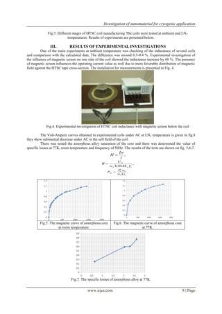 Investigation of nanomaterial for cryogenic application
Fig.3. Different stages of HTSC coil manufacturing The coils were tested at ambient and LN2
temperatures. Results of experiments are presented below.

III.

RESULTS OF EXPERIMENTAL INVESTIGATIONS

One of the main experiments at ambient temperature was checking of the inductance of several coils
and comparison with the calculated data. The difference was around 0.3-0.4 %. Experimental investigation of
the influence of magnetic screen on one side of the coil showed the inductance increase by 60 %. The presence
of magnetic screen influences the operating current value as well due to more favorable distribution of magnetic
field against the HTSC tape cross-section. The installation for measurements is presented in Fig. 4.

Fig.4. Experimental investigation of HTSC coil inductance with magnetic screen below the coil
The Volt-Ampere curves obtained in experimental coils under AC at LN 2 temperature is given in fig.8
they show substantial decrease under AC in the self field of the coil.
There was tested the amorphous alloy saturation of the core and there was determined the value of
specific losses at 77K, room temperature and frequency of 50Hz. The results of the tests are shown on fig. 5,6,7.
Iw
H 
,
l
B

U2
,
w2 4,44 Sk s f1

Psp 

Fig.5. The magnetic curve of amorphous core
at room temperature.

P w1
c
.
w2 Gc

Fig.6. The magnetic curve of amorphous core
at 77K.

Fig.7. The specific losses of amorphous alloy at 77K.

www.irjes.com

8 | Page

 