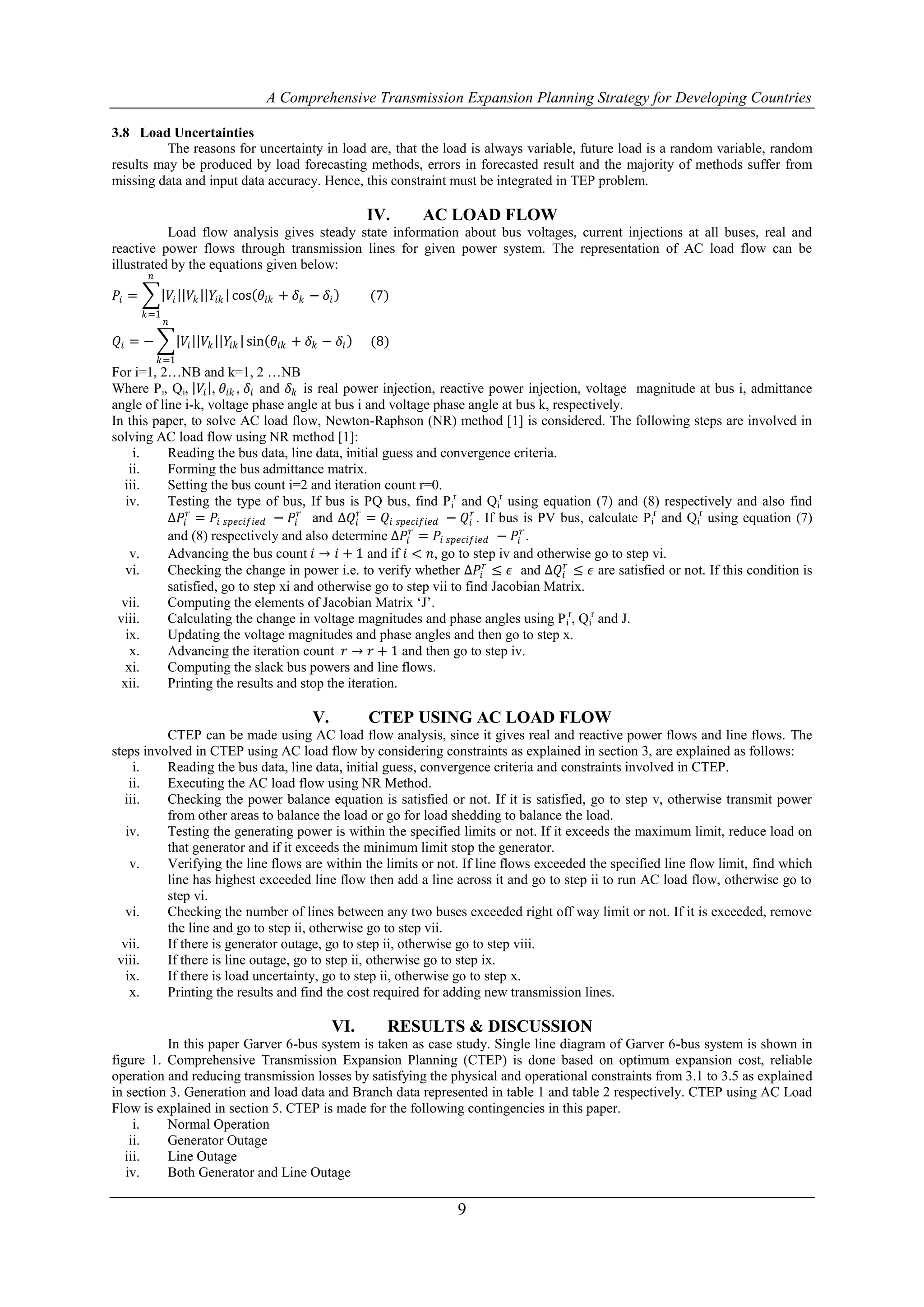 A Comprehensive Transmission Expansion Planning Strategy for Developing Countries

3.8 Load Uncertainties
          The reasons for uncertainty in load are, that the load is always variable, future load is a random variable, random
results may be produced by load forecasting methods, errors in forecasted result and the majority of methods suffer from
missing data and input data accuracy. Hence, this constraint must be integrated in TEP problem.

                                                             IV.   AC LOAD FLOW
           Load flow analysis gives steady state information about bus voltages, current injections at all buses, real and
reactive power flows through transmission lines for given power system. The representation of AC load flow can be
illustrated by the equations given below:
        𝑛

𝑃𝑖 =             𝑉𝑖    𝑉𝑘    𝑌𝑖𝑘 cos 𝜃 𝑖𝑘 + 𝛿 𝑘 − 𝛿 𝑖        (7)
       𝑘=1
             𝑛

𝑄𝑖 = −                𝑉𝑖    𝑉𝑘   𝑌𝑖𝑘 sin 𝜃 𝑖𝑘 + 𝛿 𝑘 − 𝛿 𝑖    (8)
            𝑘=1
For i=1, 2…NB and k=1, 2 …NB
Where Pi, Qi, 𝑉𝑖 , 𝜃 𝑖𝑘 , 𝛿 𝑖 and 𝛿 𝑘 is real power injection, reactive power injection, voltage magnitude at bus i, admittance
angle of line i-k, voltage phase angle at bus i and voltage phase angle at bus k, respectively.
In this paper, to solve AC load flow, Newton-Raphson (NR) method [1] is considered. The following steps are involved in
solving AC load flow using NR method [1]:
     i.    Reading the bus data, line data, initial guess and convergence criteria.
    ii.    Forming the bus admittance matrix.
  iii.     Setting the bus count i=2 and iteration count r=0.
   iv.     Testing the type of bus, If bus is PQ bus, find Pir and Qir using equation (7) and (8) respectively and also find
           ∆𝑃𝑖 𝑟 = 𝑃𝑖 𝑠𝑝𝑒𝑐𝑖𝑓𝑖𝑒𝑑 − 𝑃𝑖 𝑟 and ∆𝑄 𝑖𝑟 = 𝑄 𝑖 𝑠𝑝𝑒𝑐𝑖𝑓𝑖𝑒𝑑 − 𝑄 𝑖𝑟 . If bus is PV bus, calculate Pir and Qir using equation (7)
           and (8) respectively and also determine ∆𝑃𝑖 𝑟 = 𝑃𝑖 𝑠𝑝𝑒𝑐𝑖𝑓𝑖𝑒𝑑 − 𝑃𝑖 𝑟 .
    v.     Advancing the bus count 𝑖 → 𝑖 + 1 and if 𝑖 < 𝑛, go to step iv and otherwise go to step vi.
   vi.     Checking the change in power i.e. to verify whether ∆𝑃𝑖 𝑟 ≤ 𝜖 and ∆𝑄 𝑖𝑟 ≤ 𝜖 are satisfied or not. If this condition is
           satisfied, go to step xi and otherwise go to step vii to find Jacobian Matrix.
  vii.     Computing the elements of Jacobian Matrix „J‟.
 viii.     Calculating the change in voltage magnitudes and phase angles using P ir, Qir and J.
   ix.     Updating the voltage magnitudes and phase angles and then go to step x.
    x.     Advancing the iteration count 𝑟 → 𝑟 + 1 and then go to step iv.
   xi.     Computing the slack bus powers and line flows.
  xii.     Printing the results and stop the iteration.

                                                  V.         CTEP USING AC LOAD FLOW
          CTEP can be made using AC load flow analysis, since it gives real and reactive power flows and line flows. The
steps involved in CTEP using AC load flow by considering constraints as explained in section 3, are explained as follows:
     i.   Reading the bus data, line data, initial guess, convergence criteria and constraints involved in CTEP.
    ii.   Executing the AC load flow using NR Method.
   iii.   Checking the power balance equation is satisfied or not. If it is satisfied, go to step v, otherwise transmit power
          from other areas to balance the load or go for load shedding to balance the load.
   iv.    Testing the generating power is within the specified limits or not. If it exceeds the maximum limit, reduce load on
          that generator and if it exceeds the minimum limit stop the generator.
    v.    Verifying the line flows are within the limits or not. If line flows exceeded the specified line flow limit, find which
          line has highest exceeded line flow then add a line across it and go to step ii to run AC load flow, otherwise go to
          step vi.
   vi.    Checking the number of lines between any two buses exceeded right off way limit or not. If it is exceeded, remove
          the line and go to step ii, otherwise go to step vii.
  vii.    If there is generator outage, go to step ii, otherwise go to step viii.
 viii.    If there is line outage, go to step ii, otherwise go to step ix.
   ix.    If there is load uncertainty, go to step ii, otherwise go to step x.
    x.    Printing the results and find the cost required for adding new transmission lines.

                                                       VI.     RESULTS & DISCUSSION
          In this paper Garver 6-bus system is taken as case study. Single line diagram of Garver 6-bus system is shown in
figure 1. Comprehensive Transmission Expansion Planning (CTEP) is done based on optimum expansion cost, reliable
operation and reducing transmission losses by satisfying the physical and operational constraints from 3.1 to 3.5 as explained
in section 3. Generation and load data and Branch data represented in table 1 and table 2 respectively. CTEP using AC Load
Flow is explained in section 5. CTEP is made for the following contingencies in this paper.
     i.   Normal Operation
    ii.   Generator Outage
   iii.   Line Outage
   iv.    Both Generator and Line Outage

                                                                      9
 