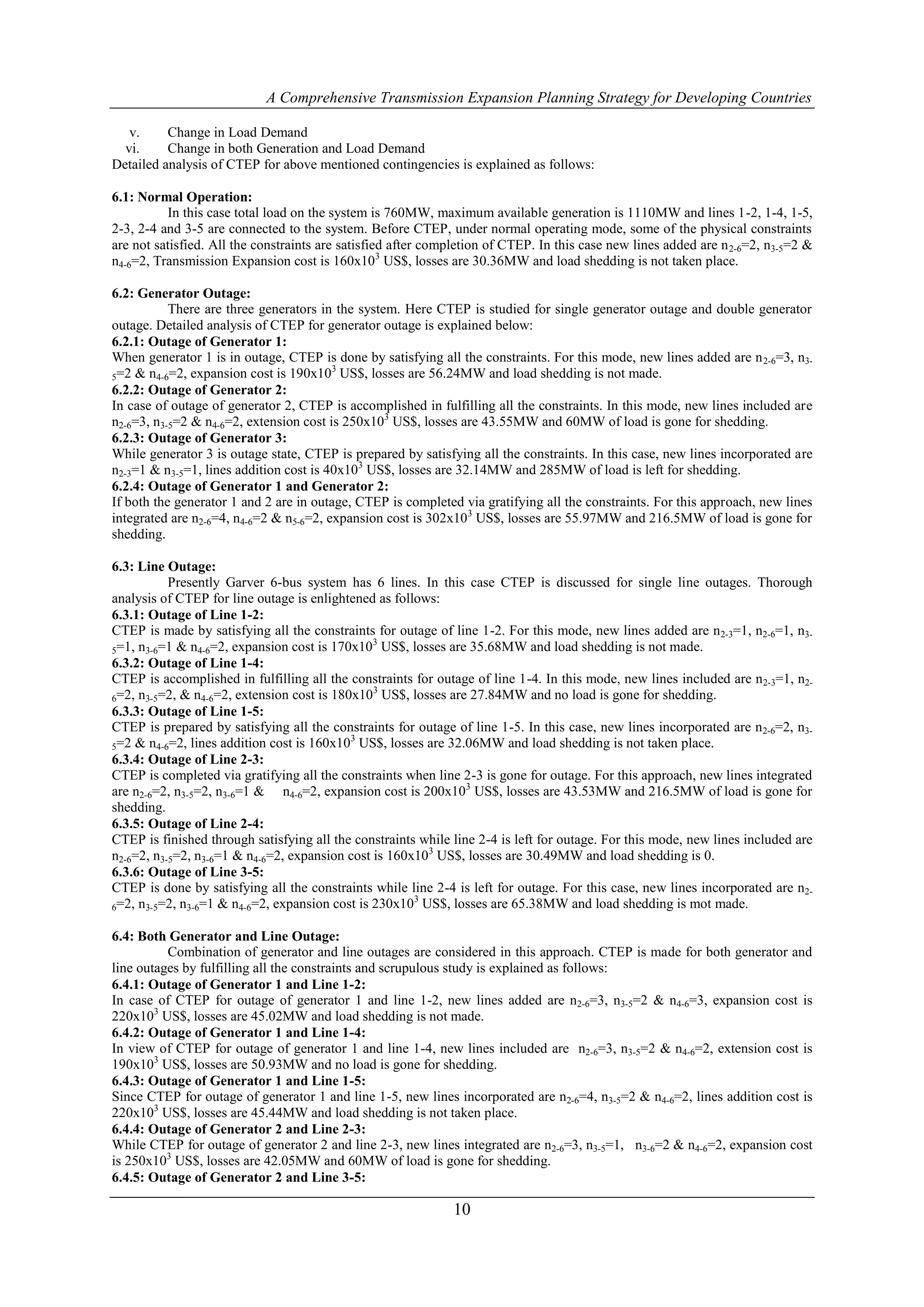 A Comprehensive Transmission Expansion Planning Strategy for Developing Countries

   v.     Change in Load Demand
  vi.     Change in both Generation and Load Demand
Detailed analysis of CTEP for above mentioned contingencies is explained as follows:

6.1: Normal Operation:
          In this case total load on the system is 760MW, maximum available generation is 1110MW and lines 1-2, 1-4, 1-5,
2-3, 2-4 and 3-5 are connected to the system. Before CTEP, under normal operating mode, some of the physical constraints
are not satisfied. All the constraints are satisfied after completion of CTEP. In this case new lines added are n 2-6=2, n3-5=2 &
n4-6=2, Transmission Expansion cost is 160x103 US$, losses are 30.36MW and load shedding is not taken place.

6.2: Generator Outage:
           There are three generators in the system. Here CTEP is studied for single generator outage and double generator
outage. Detailed analysis of CTEP for generator outage is explained below:
6.2.1: Outage of Generator 1:
When generator 1 is in outage, CTEP is done by satisfying all the constraints. For this mode, new lines added are n 2-6=3, n3-
                                         3
5=2 & n4-6=2, expansion cost is 190x10 US$, losses are 56.24MW and load shedding is not made.
6.2.2: Outage of Generator 2:
In case of outage of generator 2, CTEP is accomplished in fulfilling all the constraints. In this mode, new lines included are
n2-6=3, n3-5=2 & n4-6=2, extension cost is 250x103 US$, losses are 43.55MW and 60MW of load is gone for shedding.
6.2.3: Outage of Generator 3:
While generator 3 is outage state, CTEP is prepared by satisfying all the constraints. In this case, new lines incorporated are
n2-3=1 & n3-5=1, lines addition cost is 40x103 US$, losses are 32.14MW and 285MW of load is left for shedding.
6.2.4: Outage of Generator 1 and Generator 2:
If both the generator 1 and 2 are in outage, CTEP is completed via gratifying all the constraints. For this approach, new lines
integrated are n2-6=4, n4-6=2 & n5-6=2, expansion cost is 302x103 US$, losses are 55.97MW and 216.5MW of load is gone for
shedding.

6.3: Line Outage:
           Presently Garver 6-bus system has 6 lines. In this case CTEP is discussed for single line outages. Thorough
analysis of CTEP for line outage is enlightened as follows:
6.3.1: Outage of Line 1-2:
CTEP is made by satisfying all the constraints for outage of line 1-2. For this mode, new lines added are n2-3=1, n2-6=1, n3-
                                                3
5=1, n3-6=1 & n4-6=2, expansion cost is 170x10 US$, losses are 35.68MW and load shedding is not made.
6.3.2: Outage of Line 1-4:
CTEP is accomplished in fulfilling all the constraints for outage of line 1-4. In this mode, new lines included are n 2-3=1, n2-
                                                3
6=2, n3-5=2, & n4-6=2, extension cost is 180x10 US$, losses are 27.84MW and no load is gone for shedding.
6.3.3: Outage of Line 1-5:
CTEP is prepared by satisfying all the constraints for outage of line 1-5. In this case, new lines incorporated are n2-6=2, n3-
                                            3
5=2 & n4-6=2, lines addition cost is 160x10 US$, losses are 32.06MW and load shedding is not taken place.
6.3.4: Outage of Line 2-3:
CTEP is completed via gratifying all the constraints when line 2-3 is gone for outage. For this approach, new lines integrated
are n2-6=2, n3-5=2, n3-6=1 & n4-6=2, expansion cost is 200x103 US$, losses are 43.53MW and 216.5MW of load is gone for
shedding.
6.3.5: Outage of Line 2-4:
CTEP is finished through satisfying all the constraints while line 2-4 is left for outage. For this mode, new lines included are
n2-6=2, n3-5=2, n3-6=1 & n4-6=2, expansion cost is 160x103 US$, losses are 30.49MW and load shedding is 0.
6.3.6: Outage of Line 3-5:
CTEP is done by satisfying all the constraints while line 2-4 is left for outage. For this case, new lines incorporated are n2-
                                                       3
6=2, n3-5=2, n3-6=1 & n4-6=2, expansion cost is 230x10 US$, losses are 65.38MW and load shedding is mot made.


6.4: Both Generator and Line Outage:
          Combination of generator and line outages are considered in this approach. CTEP is made for both generator and
line outages by fulfilling all the constraints and scrupulous study is explained as follows:
6.4.1: Outage of Generator 1 and Line 1-2:
In case of CTEP for outage of generator 1 and line 1-2, new lines added are n2-6=3, n3-5=2 & n4-6=3, expansion cost is
220x103 US$, losses are 45.02MW and load shedding is not made.
6.4.2: Outage of Generator 1 and Line 1-4:
In view of CTEP for outage of generator 1 and line 1-4, new lines included are n2-6=3, n3-5=2 & n4-6=2, extension cost is
190x103 US$, losses are 50.93MW and no load is gone for shedding.
6.4.3: Outage of Generator 1 and Line 1-5:
Since CTEP for outage of generator 1 and line 1-5, new lines incorporated are n2-6=4, n3-5=2 & n4-6=2, lines addition cost is
220x103 US$, losses are 45.44MW and load shedding is not taken place.
6.4.4: Outage of Generator 2 and Line 2-3:
While CTEP for outage of generator 2 and line 2-3, new lines integrated are n2-6=3, n3-5=1, n3-6=2 & n4-6=2, expansion cost
is 250x103 US$, losses are 42.05MW and 60MW of load is gone for shedding.
6.4.5: Outage of Generator 2 and Line 3-5:

                                                              10
 