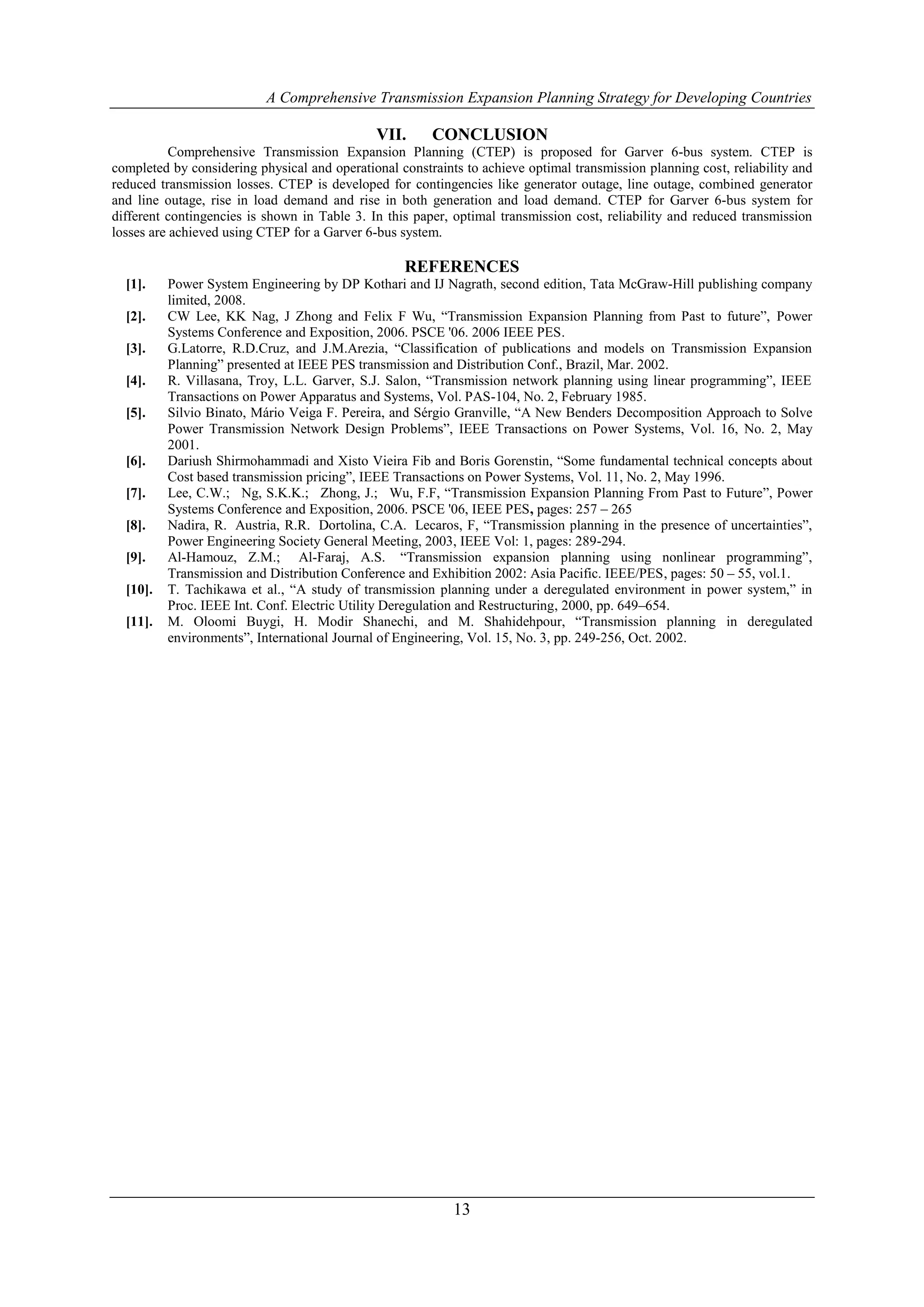 A Comprehensive Transmission Expansion Planning Strategy for Developing Countries

                                              VII.      CONCLUSION
           Comprehensive Transmission Expansion Planning (CTEP) is proposed for Garver 6-bus system. CTEP is
completed by considering physical and operational constraints to achieve optimal transmission planning cost, reliability and
reduced transmission losses. CTEP is developed for contingencies like generator outage, line outage, combined generator
and line outage, rise in load demand and rise in both generation and load demand. CTEP for Garver 6-bus system for
different contingencies is shown in Table 3. In this paper, optimal transmission cost, reliability and reduced transmission
losses are achieved using CTEP for a Garver 6-bus system.

                                                   REFERENCES
  [1].    Power System Engineering by DP Kothari and IJ Nagrath, second edition, Tata McGraw-Hill publishing company
          limited, 2008.
  [2].    CW Lee, KK Nag, J Zhong and Felix F Wu, “Transmission Expansion Planning from Past to future”, Power
          Systems Conference and Exposition, 2006. PSCE '06. 2006 IEEE PES.
  [3].    G.Latorre, R.D.Cruz, and J.M.Arezia, “Classification of publications and models on Transmission Expansion
          Planning” presented at IEEE PES transmission and Distribution Conf., Brazil, Mar. 2002.
  [4].    R. Villasana, Troy, L.L. Garver, S.J. Salon, “Transmission network planning using linear programming”, IEEE
          Transactions on Power Apparatus and Systems, Vol. PAS-104, No. 2, February 1985.
  [5].    Silvio Binato, Mário Veiga F. Pereira, and Sérgio Granville, “A New Benders Decomposition Approach to Solve
          Power Transmission Network Design Problems”, IEEE Transactions on Power Systems, Vol. 16, No. 2, May
          2001.
  [6].    Dariush Shirmohammadi and Xisto Vieira Fib and Boris Gorenstin, “Some fundamental technical concepts about
          Cost based transmission pricing”, IEEE Transactions on Power Systems, Vol. 11, No. 2, May 1996.
  [7].    Lee, C.W.; Ng, S.K.K.; Zhong, J.; Wu, F.F, “Transmission Expansion Planning From Past to Future”, Power
          Systems Conference and Exposition, 2006. PSCE '06, IEEE PES, pages: 257 – 265
  [8].    Nadira, R. Austria, R.R. Dortolina, C.A. Lecaros, F, “Transmission planning in the presence of uncertainties”,
          Power Engineering Society General Meeting, 2003, IEEE Vol: 1, pages: 289-294.
  [9].    Al-Hamouz, Z.M.; Al-Faraj, A.S. “Transmission expansion planning using nonlinear programming”,
          Transmission and Distribution Conference and Exhibition 2002: Asia Pacific. IEEE/PES, pages: 50 – 55, vol.1.
  [10].   T. Tachikawa et al., “A study of transmission planning under a deregulated environment in power system,” in
          Proc. IEEE Int. Conf. Electric Utility Deregulation and Restructuring, 2000, pp. 649–654.
  [11].   M. Oloomi Buygi, H. Modir Shanechi, and M. Shahidehpour, “Transmission planning in deregulated
          environments”, International Journal of Engineering, Vol. 15, No. 3, pp. 249-256, Oct. 2002.




                                                            13
 