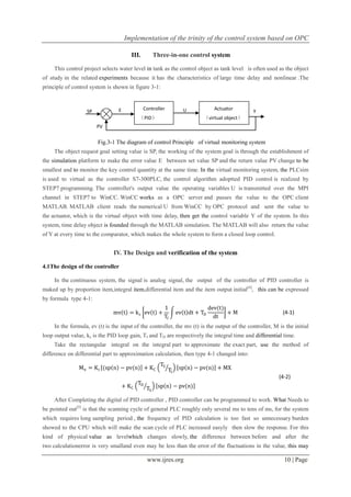Implementation of the trinity of the control system based on OPC
www.ijres.org 10 | Page
III. Three-in-one control system
This control project selects water level in tank as the control object as tank level is often used as the object
of study in the related experiments because it has the characteristics of large time delay and nonlinear .The
principle of control system is shown in figure 3-1:
Fig.3-1 The diagram of control Principle of virtual monitoring system
The object request goal setting value is SP, the working of the system goal is through the establishment of
the simulation platform to make the error value E between set value SP and the return value PV change to be
smallest and to monitor the key control quantity at the same time. In the virtual monitoring system, the PLCsim
is used to virtual as the controller S7-300PLC, the control algorithm adoptted PID control is realized by
STEP7 programming. The controller's output value the operating variables U is transmitted over the MPI
channel in STEP7 to WinCC. WinCC works as a OPC server and passes the value to the OPC client
MATLAB. MATLAB client reads the numerical U from WinCC by OPC protocol and sent the value to
the actuator, which is the virtual object with time delay, then get the control variable Y of the system. In this
system, time delay object is founded through the MATLAB simulation. The MATLAB will also return the value
of Y at every time to the comparator, which makes the whole system to form a closed loop control.
IV. The Design and verification of the system
4.1The design of the controller
In the continuous system, the signal is analog signal, the output of the controller of PID controller is
maked up by proportion item,integral item,differential item and the item output initial[4]
, this can be expressed
by formula type 4-1:
mv t = kc ev t +
1
TI
ev t dt + TD
dev(t)
dt
+ M (4-1)
In the formula, ev (t) is the input of the controller, the mv (t) is the output of the controller, M is the initial
loop output value, kc is the PID loop gain, TI and TD are respectively the integral time and differential time.
Take the rectangular integral on the integral part to approximate the exact part, use the method of
difference on differential part to approximation calculation, then type 4-1 changed into:
Mn = Kc (sp n − pv(n) + KC
TS
TI
sp n − pv(n) + MX
+ KC
TD
TS
sp n − pv(n)
(4-2)
After Completing the digital of PID controller , PID controller can be programmed to work. What Needs to
be pointed out[5]
is that the scanning cycle of general PLC roughly only several ms to tens of ms, for the system
which requires long sampling period , the frequency of PID calculation is too fast so unnecessary burden
showed to the CPU which will make the scan cycle of PLC increased easyly then slow the response. For this
kind of physical value as levelwhich changes slowly, the difference between before and after the
two calculationerror is very smalland even may be less than the error of the fluctuations in the value, this may
PV
YE USP
Controller
（PID）
Actuator
（virtual object）
 