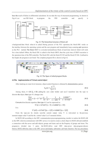 Implementation of the trinity of the control system based on OPC
www.ijres.org 11 | Page
have the result of failure in differential calculation. So wu take the way of structured programming. As shown in
Fig.4-1,we use FB1 block to program the PID controller and specify it
Fig. 4-1 The hierarchical structure of block call
a background data block when it is called. During process of the PLC operation, the block OB1 works as
the interface between the operating system and the user program and immediately keep scanning and operation
as the PLC startted. The block OB35 is a circular terminaltissue block of each time interval which will work
for a time default 100ms, the block FB1 is called in the block OB35, then the cycle time of OB35 execution is
the operation time of the PID controller. The block FB1 calls the block FC105 and the block FC106 .Confined to
the length, the program is not listed. The complete program file is shown in fig.4-2.
Fig. 4-2 The figure of edited program blocks
4.2The implementation of Virtual control object
After studying on water level structure, object control function is obtained by demonstration, just as:
Gp(s) =
e−4τs
Tps + 1
(4-1)
Among them, τ = 20,Tp = 60, adding the zero order holder and use Z transform into the type to
discrete the object, then type 4-1 changes into:
Y(z)
U(z)
= 1 − Z−1
Z−4
1
1 − Z−1
−
1
1 − e
3
Z−1
=
0.284Z−5
1 − 0.716Z−1
(4-2)
Converte it to discrete equation, then type 4-2 can be expressed as:
Y∗
t = 0.716Y∗
t − T + 0.284U∗
(t − 5T) (4-3)
It is
Y∗
nT = 0.716Y∗
n − 1 T + 0.284U∗
(n − 5)T (4-4)
From the type can be clearly seen:the current output value Y is relevented to the previous
moment output value Y and the the control value U at 5 moments before.
In MATLAB according to the OPC communication processprogramming ,inorder to realize the MATLAB
as the OPC client to communicate with OPC server, it is need to create a client object in MATLAB and establish
a connection with the server and add objects, groups and items and set the Property of groups and items. The
program is divided into 3 parts: the MATLAB to read OPC data server data program (shown
below), MATLABwrites data to the OPC server and display subroutine call back function. The key procedures
Timer
interrupt
Loop&
start
OB1
Operationsystem
DB2
FB1OB35
FC106
FC105
 