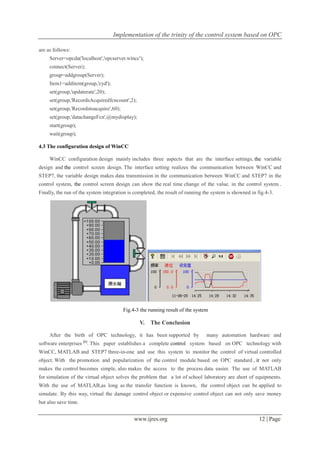 Implementation of the trinity of the control system based on OPC
www.ijres.org 12 | Page
are as follows:
Server=opcda('localhost','opcserver.wincc');
connect(Server);
group=addgroup(Server);
Item1=additem(group,'cyd');
set(group,'updaterate',20);
set(group,'RecordsAcquiredfcncount',2);
set(group,'Recordstoacquire',60);
set(group,'datachangeFcn',@mydisplay);
start(group);
wait(group);
4.3 The configuration design of WinCC
WinCC configuration design mainly includes three aspects that are the interface settings, the variable
design and the control screen design. The interface setting realizes the communication between WinCC and
STEP7, the variable design makes data transmission in the communication between WinCC and STEP7 in the
control system, the control screen design can show the real time change of the value. in the control system .
Finally, the run of the system integration is completed, the result of running the system is showned in fig.4-3.
Fig.4-3 the running result of the system
V. The Conclusion
After the birth of OPC technology, it has been supported by many automation hardware and
software enterprises [6]
. This paper establishes a complete control system based on OPC technology with
WinCC, MATLAB and STEP7 three-in-one and use this system to monitor the control of virtual controlled
object. With the promotion and popularization of the control module based on OPC standard , it not only
makes the control becomes simple, also makes the access to the process data easier. The use of MATLAB
for simulation of the virtual object solves the problem that a lot of school laboratory are short of equipments.
With the use of MATLAB,as long as the transfer function is known, the control object can be applied to
simulate. By this way, virtual the damage control object or expensive control object can not only save money
but also save time.
 
