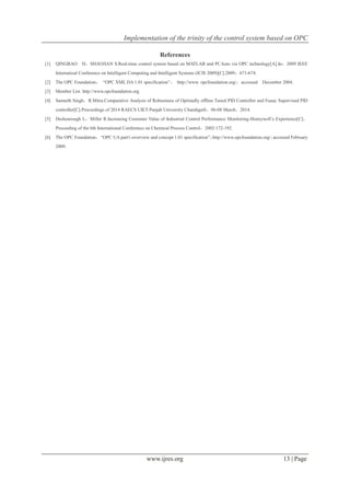 Implementation of the trinity of the control system based on OPC
www.ijres.org 13 | Page
References
[1] QINGBAO H，SHAOJIAN S.Real-time control system based on MATLAB and PCAuto via OPC technology[A].In：2009 IEEE
Internatioal Conference on Intelligent Computing and Intelligent Systems (ICIS 2009)[C].2009：671-674.
[2] The OPC Foundation， “OPC XML DA 1.01 specification”， http://www. opcfoundation.org/，accessed December 2004.
[3] Member List. http://www.opcfoundation.org
[4] Samarth Singh，R.Mitra.Comparative Analysis of Robustness of Optimally offline Tuned PID Controller and Fuaay Supervised PID
controller[C].Proceedings of 2014 RAECS UIET Panjab University Chandigarh，06-08 March，2014.
[5] Deshourough L，Miller R.Increasing Customer Value of Industrial Control Performance Monitoring-Honeywell’s Experience[C]，
Proceeding of the 6th International Conference on Chemical Process Control，2002:172-192.
[6] The OPC Foundation，“OPC UA part1-overview and concept 1.01 specification”，http://www.opcfoundation.org/，accessed February
2009.
 