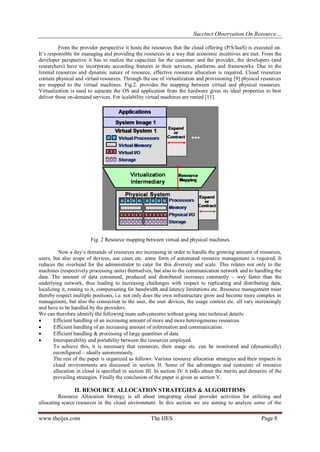 Succinct Observation On Resource…
From the provider perspective it hosts the resources that the cloud offering (P/S/IaaS) is executed on.
It’s responsible for managing and providing the resources in a way that economic incentives are met. From the
developer perspective it has to realize the capacities for the customer and the provider, the developers (and
researchers) have to incorporate according features in their services, platforms and frameworks. Due to the
limited resources and dynamic nature of resource, effective resource allocation is required. Cloud resources
contain physical and virtual resources. Through the use of virtualization and provisioning [9] physical resources
are mapped to the virtual machines. Fig.2. provides the mapping between virtual and physical resources.
Virtualization is used to separate the OS and application from the hardware gives its ideal properties to best
deliver these on-demand services. For scalability virtual machines are rented [11].

Fig. 2 Resource mapping between virtual and physical machines
Now a day’s demands of resources are increasing in order to handle the growing amount of resources,
users, but also scope of devices, use cases etc. some form of automated resource management is required, It
reduces the overhead for the administrator to cater for this diversity and scale. This relates not only to the
machines (respectively processing units) themselves, but also to the communication network and to handling the
data. The amount of data consumed, produced and distributed increases constantly – way faster than the
underlying network, thus leading to increasing challenges with respect to replicating and distributing data,
localizing it, routing to it, compensating for bandwidth and latency limitations etc. Resource management must
thereby respect multiple positions, i.e. not only does the own infrastructure grow and become more complex in
management, but also the connection to the user, the user devices, the usage context etc. all vary increasingly
and have to be handled by the providers.
We can therefore identify the following main sub-concerns without going into technical details:

Efficient handling of an increasing amount of more and more heterogeneous resources.

Efficient handling of an increasing amount of information and communication.

Efficient handling & processing of large quantities of data.

Interoperability and portability between the resources employed.
To achieve this, it is necessary that resources, their usage etc. can be monitored and (dynamically)
reconfigured – ideally autonomously.
The rest of the paper is organized as follows: Various resource allocation strategies and their impacts in
cloud environments are discussed in section II. Some of the advantages and restraints of resource
allocation in cloud is specified in section III. In section IV it talks about the merits and demerits of the
prevailing strategies. Finally the conclusion of the paper is given as section V.

II. RESOURCE ALLOCATION STRATEGIES & ALGORITHMS
Resource Allocation Strategy is all about integrating cloud provider activities for utilizing and
allocating scarce resources in the cloud environment. In this section we are aiming to analyze some of the

www.theijes.com

The IJES

Page 8

 