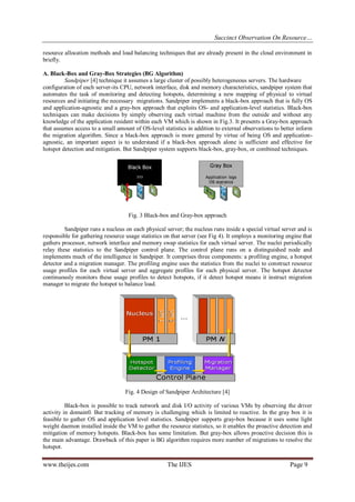 Succinct Observation On Resource…
resource allocation methods and load balancing techniques that are already present in the cloud environment in
briefly.
A. Black-Box and Gray-Box Strategies (BG Algorithm)
Sandpiper [4] technique it assumes a large cluster of possibly heterogeneous servers. The hardware
configuration of each server-its CPU, network interface, disk and memory characteristics, sandpiper system that
automates the task of monitoring and detecting hotspots, determining a new mapping of physical to virtual
resources and initiating the necessary migrations. Sandpiper implements a black-box approach that is fully OS
and application-agnostic and a gray-box approach that exploits OS- and application-level statistics. Black-box
techniques can make decisions by simply observing each virtual machine from the outside and without any
knowledge of the application resident within each VM which is shown in Fig.3. It presents a Gray-box approach
that assumes access to a small amount of OS-level statistics in addition to external observations to better inform
the migration algorithm. Since a black-box approach is more general by virtue of being OS and applicationagnostic, an important aspect is to understand if a black-box approach alone is sufficient and effective for
hotspot detection and mitigation. But Sandpiper system supports black-box, gray-box, or combined techniques.

Fig. 3 Black-box and Gray-box approach
Sandpiper runs a nucleus on each physical server; the nucleus runs inside a special virtual server and is
responsible for gathering resource usage statistics on that server (see Fig 4). It employs a monitoring engine that
gathers processor, network interface and memory swap statistics for each virtual server. The nuclei periodically
relay these statistics to the Sandpiper control plane. The control plane runs on a distinguished node and
implements much of the intelligence in Sandpiper. It comprises three components: a profiling engine, a hotspot
detector and a migration manager. The profiling engine uses the statistics from the nuclei to construct resource
usage profiles for each virtual server and aggregate profiles for each physical server. The hotspot detector
continuously monitors these usage profiles to detect hotspots, if it detect hotspot means it instruct migration
manager to migrate the hotspot to balance load.

Fig. 4 Design of Sandpiper Architecture [4]
Black-box is possible to track network and disk I/O activity of various VMs by observing the driver
activity in domain0. But tracking of memory is challenging which is limited to reactive. In the gray box it is
feasible to gather OS and application level statistics. Sandpiper supports gray-box because it uses some light
weight daemon installed inside the VM to gather the resource statistics, so it enables the proactive detection and
mitigation of memory hotspots. Black-box has some limitation. But gray-box allows proactive decision this is
the main advantage. Drawback of this paper is BG algorithm requires more number of migrations to resolve the
hotspot.

www.theijes.com

The IJES

Page 9

 