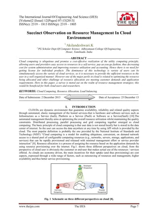 The International Journal Of Engineering And Science (IJES)
||Volume||2 ||Issue|| 12||Pages|| 07-13||2013||
ISSN(e): 2319 – 1813 ISSN(p): 2319 – 1805

Succinct Observation on Resource Management In Cloud
Environment
1,
1,

Akilandeshwari.K

PG Scholar Dept.Of Computer Science Adhiyamaan College Of Engineering,
Hosur, Tamilnadu. India

-----------------------------------------------------ABSTRACT ----------------------------------------------------Cloud computing is ubiquitous and promise a cost-effective realization of the utility computing principle,
allowing users and providers easy access to resources in a self-service, pay-as-you-go fashion, thus decreasing
cost for system administration and improving resource utilization and accounting. Hence there is no need for
getting license for individual products .The dominance of this technology is variety of users can be
simultaneously access the variety of cloud services, so it is necessary to provide the sufficient resources to the
user in a well organized manner. However one of the major perils in cloud is related to optimizing the resource
being allocated and other challenge of resource allocation are meeting customer demands and application
requirements. Here in this paper, a survey is meted out on the realm of resource management strategies; this
would be beneficial for both cloud users and researchers.

KEYWORDS: Cloud Computing, Resource Allocation, Load balancing.
--------------------------------------------------------------------------------------------------------------------------------------Date of Submission: 2 December 2013
Date of Acceptance: 25 December 13
---------------------------------------------------------------------------------------------------------------------------------------

I.

INTRODUCTION

CLOUDs are dynamic environment that guarantee availability, reliability and related quality aspects
through automated, elastic management of the hosted services-that is hardware and software services such as
Infrastructure as a Service (IaaS), Platform as a Service (PaaS) or Software as a Service(SaaS) [10].The
automated management thereby aims at optimizing the overall resource utilization whilst maintaining the quality
constraints. Distributed processing, parallel processing and grid computing together emerged as cloud
computing. The basic principle of cloud computing is that user data is not stored locally but is stored in the data
center of internet. So the user can access the data anywhere at any time by using API which is provided by the
cloud. The most popular definition is probably the one provided by the National Institute of Standards and
Technology (NIST) “Cloud computing is a model for enabling ubiquitous, convenient, on demand network
access to a shared pool of configurable computing resources (e.g., networks, servers, storage, applications, and
services) that can be rapidly provisioned and released with minimal management effort or service provider
interaction” [8]. Resource allocation is a process of assigning the resource based on the application demands by
using resource provisioning over the internet. Fig.1. shows three different perspectives on cloud, from the
perspective of cloud user is obviously the customer or end-user that makes actual use of the resources / services
offered. As clouds are economy driven, the main incentives for their uptake (and thus provisioning) are cost
aspects, expressed through a wide range of factors, such as outsourcing of resources and management, higher
availability and thus better service provisioning.

Fig. 1 Schematic on three different perspectives on cloud [8].

www.theijes.com

The IJES

Page 7

 