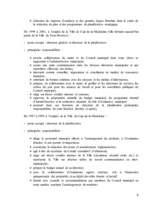 3
 rédaction de rapports d’analyses et des grandes étapes franchies dans le cadre de
la rédaction du plan et des programmes de planification stratégique.
De 1999 à 2001, à l’emploi de la Ville de Cap-de-la-Madeleine (ville formant aujourd’hui
partie de la Ville de Trois-Rivières) :
- poste occupé : directeur général et directeur de la planification
- principales responsabilités :
 proche collaborateur du maire et du Conseil municipal dans toute chose se
rapportant à l’administration municipale;
 assure une saine communication entre les diverses directions municipales et une
répartition efficiente des tâches;
 intervient comme conseiller, négociateur et conciliateur en matière de ressources
humaines;
 entretient de bonnes relations avec les citoyens et les médias d’information;
 prépare, en collaboration avec le maire, le greffier et les directeurs de services, les
ordres du jour pour les séances de travail et pour les assemblées publiques du
Conseil municipal;
 siège sur divers comités internes et externes;
 supervise la préparation annuelle du budget municipal, du programme triennal
d’immobilisation et la confection triennale du rôle d’évaluation municipal;
 poursuit dans ses fonctions de directeur de la planification (principales
responsabilités de cette fonction décrites ci-après).
De 1987 à 1999, à l’emploi de la Ville de Cap-de-la-Madeleine :
- poste occupé : directeur de la planification
- principales responsabilités :
 dirige le personnel municipal affecté à l’aménagement du territoire, à l’évaluation
foncière et aux permis et inspections;
 coordonne la rédaction des textes et amendements réglementaires;
 agit à titre de secrétaire du Comité consultatif d’urbanisme;
 siège sur divers comités internes de la Ville (circulation, sécurité civile, etc.) et
représente la Ville sur diverses tables de travail communautaires ou inter-
municipales;
 prépare le budget annuel de sa direction;
 avec la collaboration d’évaluateurs agrées externes, voit à l’inspection
quinquennale des propriétés et au dépôt des rôles foncier et locatif;
 fournit avis, conseils et recommandations aux membres du Conseil municipal en
toute matière touchant l’aménagement du territoire;
 