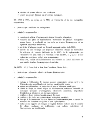 4
 entretient de bonnes relations avec les citoyens;
 soumet les dossiers litigieux aux procureurs municipaux.
De 1982 à 1987, au service de la MRC de Francheville et de ses municipalités
constituantes :
- poste occupé : spécialiste en aménagement
- principales responsabilités :
 rédaction du schéma d’aménagement régional (première génération);
 rédaction des plans et réglementations d’urbanisme de plusieurs municipalités
locales (assure la conformité de ces outils au schéma d’aménagement et au
règlement de contrôle intérimaire);
 agit à titre d’urbaniste-conseil sur demande des municipalités de la MRC;
 apporte une aide technique aux inspecteurs municipaux chargés de l’application
du règlement de contrôle intérimaire de la MRC, de la réglementation sur
l’évacuation des eaux usées des résidences isolées (L.R.Q., c. Q-2, r.8) et des
règlements municipaux rédigés sous sa supervision;
 fournit avis, conseils et recommandations aux membres du Conseil des maires en
toute matière touchant l’aménagement du territoire.
De 1977 à 1982, à l’emploi de la firme Les Consultants Pluritec Ltée :
- poste occupé : géographe, affecté à la division Environnement
- principales responsabilités :
 participe à l’élaboration de plusieurs dossiers argumentaires devant servir à la
délimitation des zones blanches de plusieurs municipalités locales;
 apporte sa collaboration à la production de plans d’urbanisme municipaux;
 conçoit le design de divers projets de développement résidentiels, industriels et
touristiques (concepts d’aménagement, subdivisions cadastrales, propositions
d’implantation, intégration aux paysages naturels);
 collabore à divers projets d’assainissement des eaux;
 collabore à des études socio-économiques et de génie municipal;
 participe à de nombreuses études d’impact sur l’environnement pour le compte du
Ministère des Transports du Québec et pour Hydro-Québec;
 traduit divers rapports (du français à l’anglais) d’études réalisées pour le compte
de villages nordiques en collaboration avec Affaires Autochtones et
Développement du Nord Canada;
 