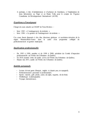 5
 participe, à titre d’administrateur et d’acheteur de fournitures, à l’implantation de
deux laboratoires au Niger et en Haute Volta pour le compte de l’Agence
Canadienne de Développement International (ACDI).
Expérience d’enseignant
Chargé de cours attaché au CEGEP de Trois-Rivières :
- hiver 1985 : « L’aménagement du territoire »
- hiver 1986 : « La gestion de l’aménagement du territoire »
Ces cours furent dispensés à des élus, directeurs généraux et secrétaires-trésoriers de la
région Mauricie/Bois-Francs dans le cadre d’un programme collégial de
perfectionnement en gestion municipale.
Implication professionnelle
- De 1995 à 1998, membre et de 1998 à 2000, président du Comité d’inspection
professionnelle de l’Ordre des Urbanistes du Québec;
- En 2010, nommé à titre de syndic ad hoc de l’Ordre des Urbanistes du Québec;
- Depuis mai 2011, syndic de l’Ordre des Urbanistes du Québec.
Intérêts personnels
- Lecture de tout genre (français, anglais et, depuis peu, en espagnol);
- Perfectionnement personnel et professionnel;
- Sports : marche, golf, pêche, canot, ski alpin, raquette, ski de fond;
- Ornithologie et photographie;
- Voyages internationaux.
 