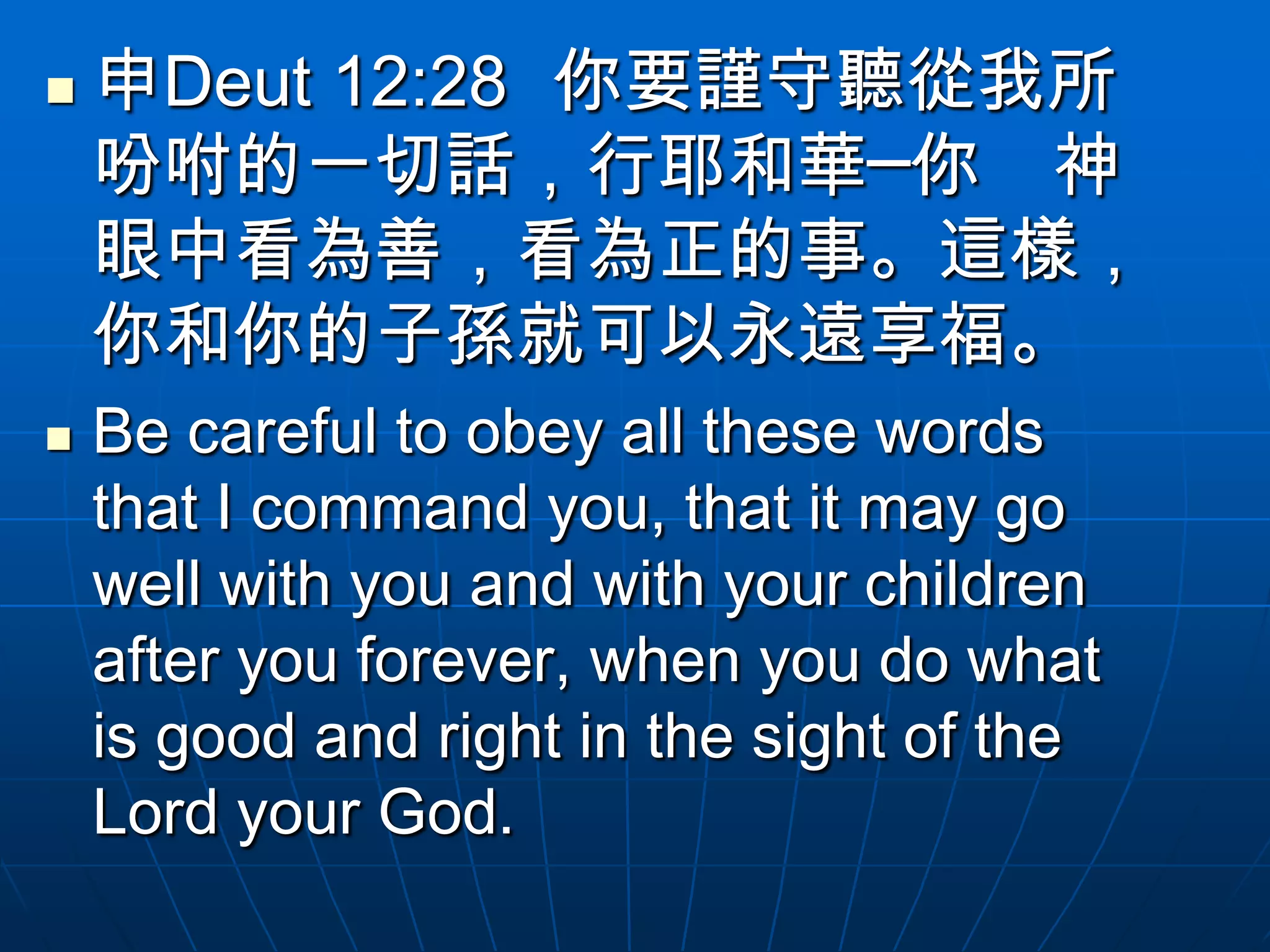   申Deut 12:28 你要謹守聽從我所
    吩咐的一切話，行耶和華─你 神
    眼中看為善，看為正的事。這樣，
    你和你的子孫就可以永遠享福。
   Be careful to obey all these words
    that I command you, that it may go
    well with you and with your children
    after you forever, when you do what
    is good and right in the sight of the
    Lord your God.
 