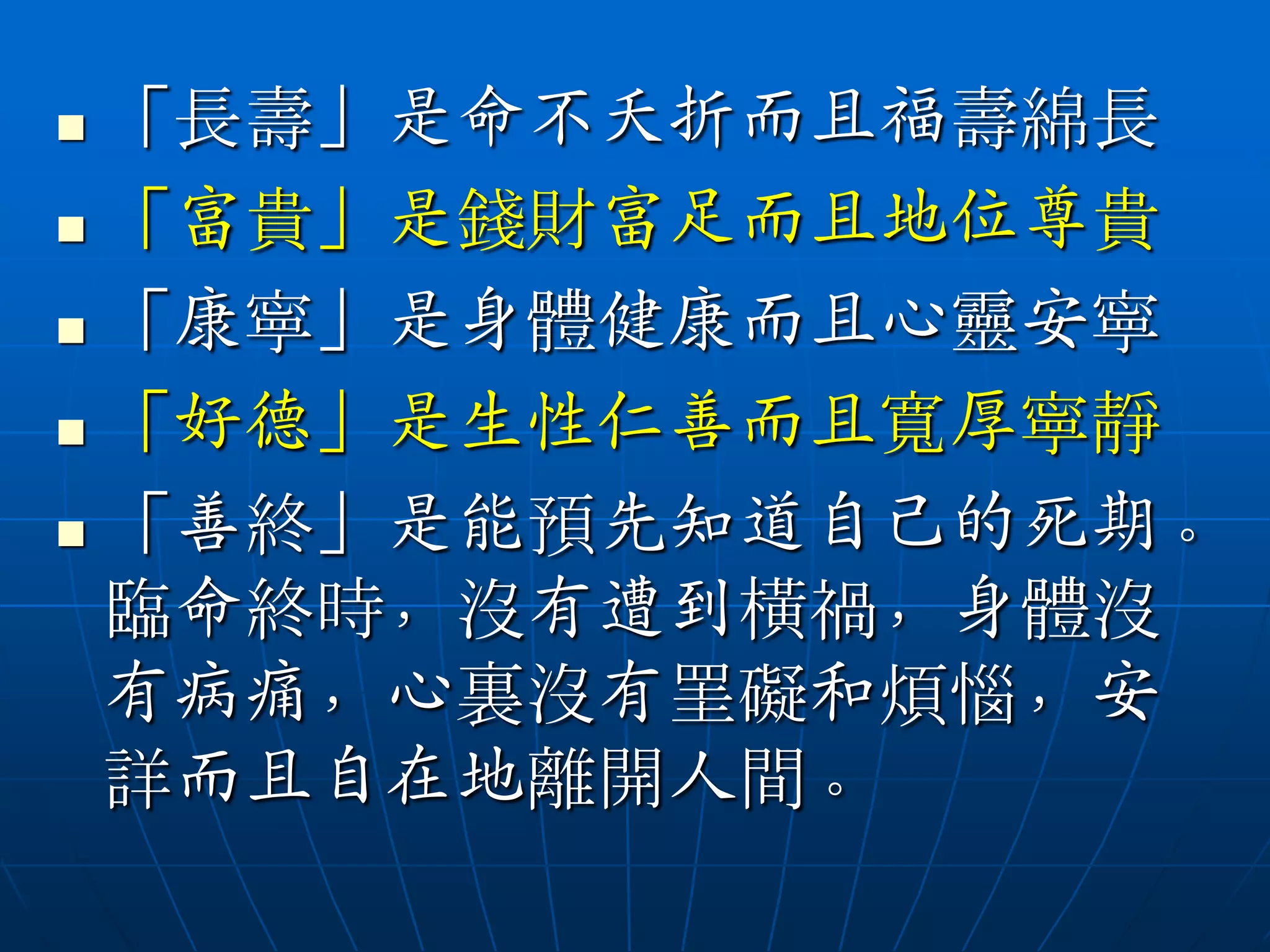  「長壽」是命不夭折而且福壽綿長
 「富貴」是錢財富足而且地位尊貴

 「康寧」是身體健康而且心靈安寧

 「好德」是生性仁善而且寬厚寧靜

 「善終」是能預先知道自己的死期。

  臨命終時，沒有遭到橫禍，身體沒
  有病痛，心裏沒有罣礙和煩惱，安
  詳而且自在地離開人間。
 