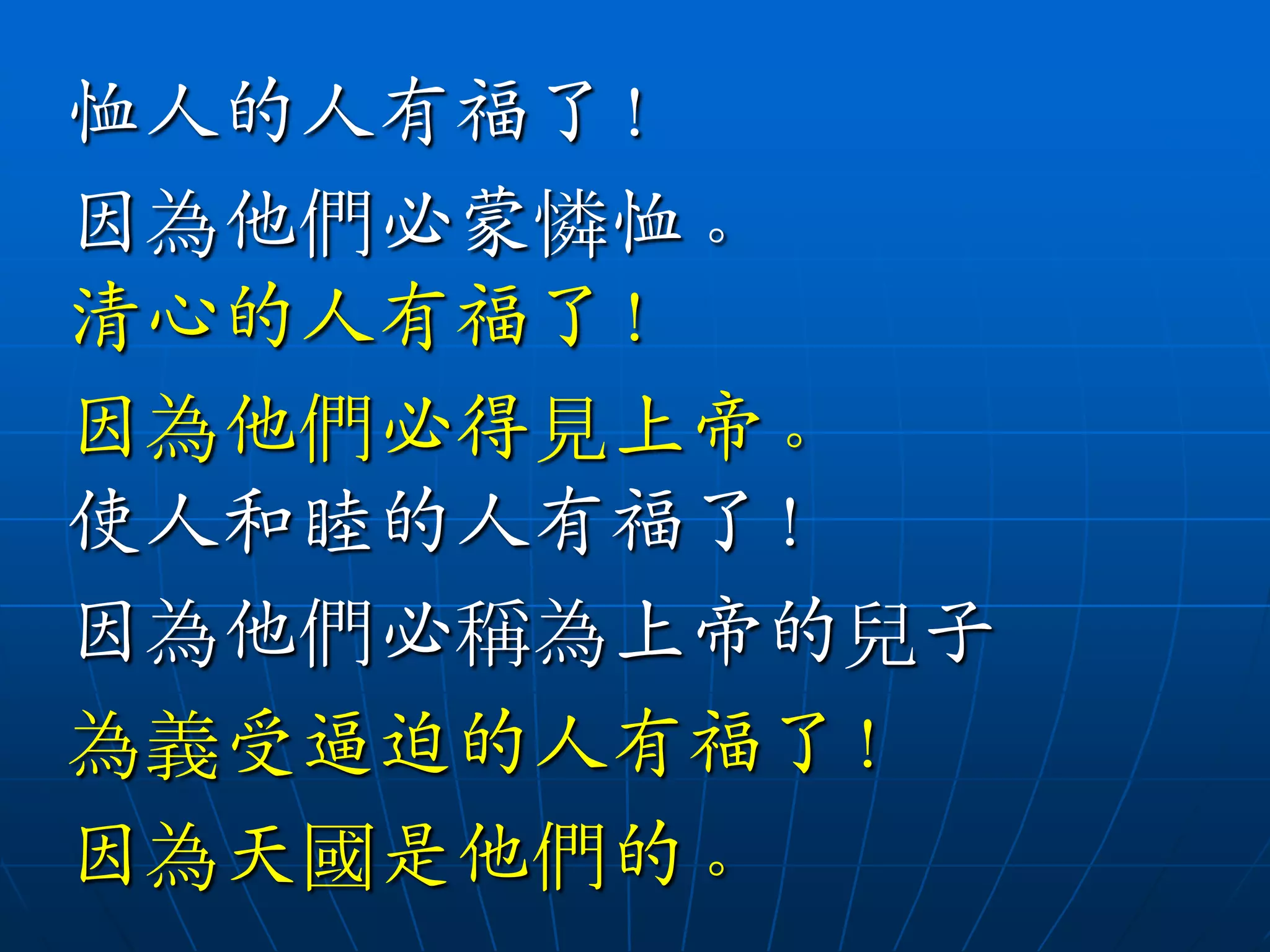 恤人的人有福了！
因為他們必蒙憐恤。
清心的人有福了！
因為他們必得見上帝。
使人和睦的人有福了！
因為他們必稱為上帝的兒子
為義受逼迫的人有福了！
因為天國是他們的。
 