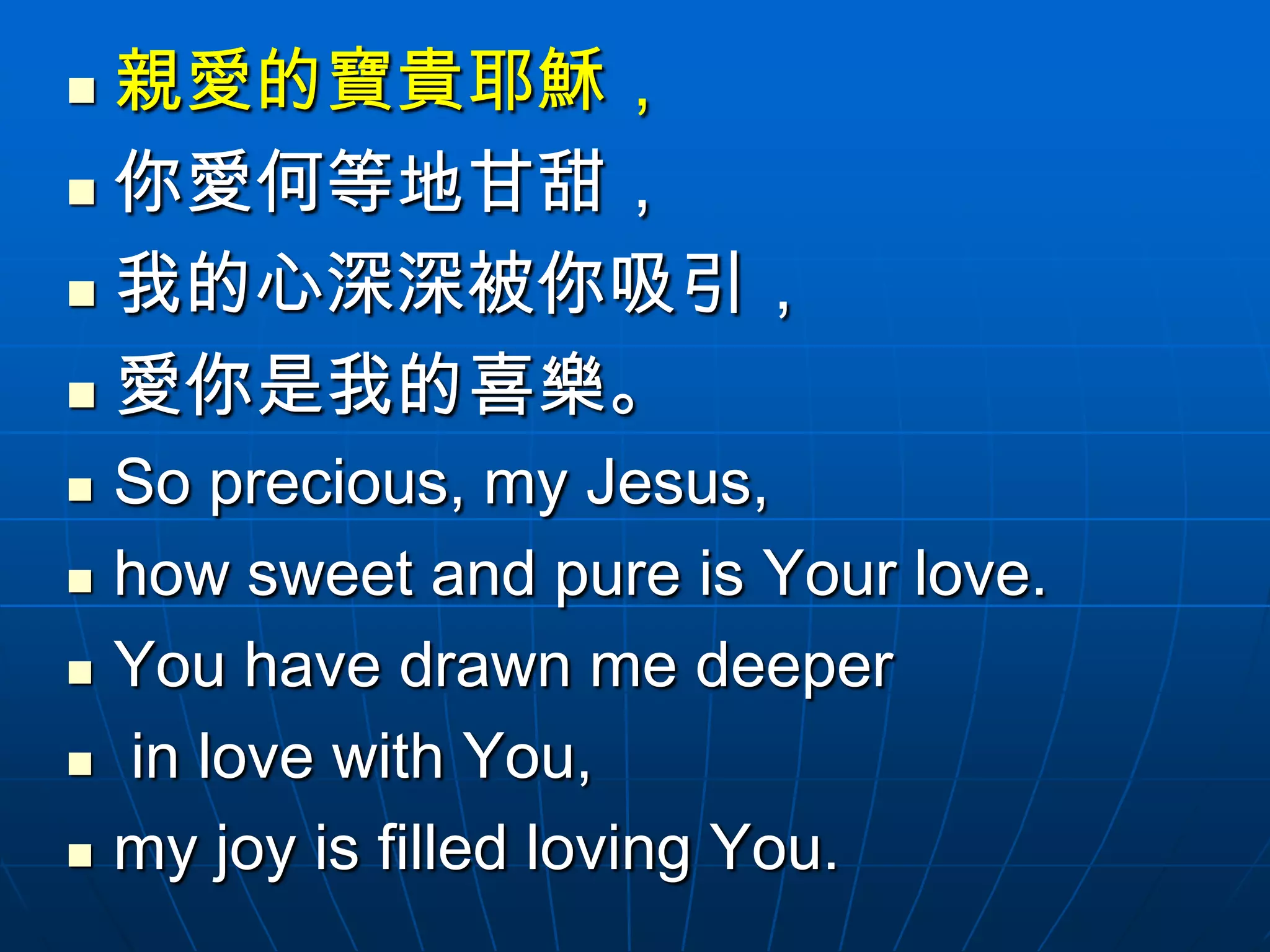  親愛的寶貴耶穌，
 你愛何等地甘甜，

 我的心深深被你吸引，

 愛你是我的喜樂。

   So precious, my Jesus,
   how sweet and pure is Your love.
   You have drawn me deeper
   in love with You,
   my joy is filled loving You.
 