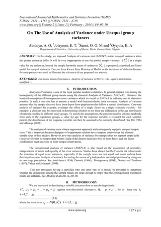 International Journal of Mathematics and Statistics Invention (IJMSI)
E-ISSN: 2321 – 4767 || P-ISSN: 2321 - 4759
www.ijmsi.org || Volume 2 || Issue 2 || February - 2014 || PP-07-10

On The Use of Analysis of Variance under Unequal group
variances
Abidoye, A. O, 2Jolayemi, E. T, 3Sanni, O. O. M and 4Oyejola, B. A
Department of Statistics, University of Ilorin, Ilorin, Kwara State, Nigeria.

ABSTRACT: In this study, we imposed Analysis of variances test (ANOVA) under unequal variances when
2

the groups variances differ. It will be very inappropriate to use the pooled sample variance ( S P ) as a single
2

value for the variances, instead the sample harmonic mean of variances ( S H ) is proposed, examined and found
useful for unequal variances. Data set from Kwara State Ministry of Health on the incidence of diabetes diseases
for male patients was used to illustrate the relevance of our proposed test statistic.

KEYWORDS: Harmonic mean of variances, Analysis of variance (ANOVA) ,chi- square distribution,
modified t –

I.

INTRODUCTION

Analysis of Variance is one of the most popular models in statistics. In general, interest is in testing the
homogeneity of the different group means using the classical Analysis of Variance (ANOVA). However, the
standard assumption of homogeneous error variances which is crucial in ANOVA is seldomly met in statistical
practice. In such a case one has to assume a model with heteroscedastic error variances. Analysis of variance
assumes that the sample data sets have been drawn from populations that follow a normal distribution. One-way
analysis of variance for example, evaluates the effect of a single factor on a single response variable. For
example, a clinician may be interested in determining whether or not there are differences in the age distribution
of patients enrolled in different study groups. To satisfy the assumptions, the patients must be selected randomly
from each of the population groups, a value for age for the response variable is recorded for each sampled
patient, the distribution of the response variable can then be assumed to be normally distributed. See Ott, 1984
and Abidoye (2012).
The analysis of variance uses a linear regression approach and consequently supports unequal sample
sizes. This is important because designers of experiments seldom have complete control over the ultimate
sample sizes in their studies. However, two-way analysis of variance for example does not support empty cells
(factor levels with no sample data points). Each of the factors must have two or more levels and the factor
combination must have one or more sample observations.
The conventional analysis of variance (ANOVA) is also based on the assumption of normality,
independence of errors and equality of the error variances. Studies have shown that the F-test is not robust under
the violation of equal error variances, especially if the sample sizes are not equal and some authors have
developed an exact Analysis of variance for testing the means of g independent normal populations by using one
or two stage procedures. See Jonckheere (1954), Dunnett (1964), Montgomery (1981), Dunnet and Tamhane
(1997), Yahya and Jolayemi (2003).
This test procedure having a specified type one error rate of α should be powerful to determine
whether the differences among the sample means are large enough to imply that the corresponding population
means are different. See Abidoye et.al (2013a, 2013b)
II. METHODOLOGY
We are interested in developing a suitable test procedure to test the hypothesis:

H 0 : 1   2  ...   g   against non-directional alternative, H1: i   , for at least one i,
i  1,2,...,g ………………………………………………………………………………………………………
……………….….…………..(2.1)
where the error term

eij ~ N (0, i2 ) i  1,2,...,g .
www.ijmsi.org

7|Page

 