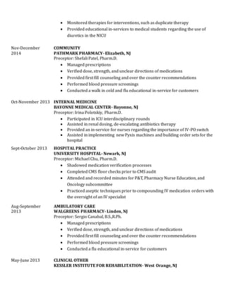  Monitored therapies for interventions, such as duplicate therapy
 Provided educational in-services to medical students regarding the use of
diuretics in the NICU
Nov-December
2014
COMMUNITY
PATHMARK PHARMACY- Elizabeth, NJ
Preceptor: Shefali Patel, Pharm.D.
 Managed prescriptions
 Verified dose, strength, and unclear directions of medications
 Provided first fill counseling and over the counter recommendations
 Performed blood pressure screenings
 Conducted a walk in cold and flu educational in-service for customers
Oct-November 2013 INTERNAL MEDICINE
BAYONNE MEDICAL CENTER- Bayonne, NJ
Preceptor: Irina Polotskiy, Pharm.D.
 Participated in ICU interdisciplinary rounds
 Assisted in renal dosing, de-escalating antibiotics therapy
 Provided an in-service for nurses regarding the importance of IV-PO switch
 Assisted in implementing new Pyxis machines and building order sets for the
hospital
Sept-October 2013 HOSPITAL PRACTICE
UNIVERSITY HOSPITAL- Newark, NJ
Preceptor: Michael Chu, Pharm.D.
 Shadowed medication verification processes
 Completed CMS floor checks prior to CMS audit
 Attended and recorded minutes for P&T, Pharmacy Nurse Education, and
Oncology subcommittee
 Practiced aseptic techniques prior to compounding IV medication orders with
the oversight of an IV specialist
Aug-September
2013
AMBULATORY CARE
WALGREENS PHARMACY- Linden, NJ
Preceptor: Sergio Canabal, B.S.,R.Ph.
 Managed prescriptions
 Verified dose, strength, and unclear directions of medications
 Provided first fill counseling and over the counter recommendations
 Performed blood pressure screenings
 Conducted a flu educational in-service for customers
May-June 2013 CLINICAL OTHER
KESSLER INSTITUTE FOR REHABILITATION- West Orange, NJ
 