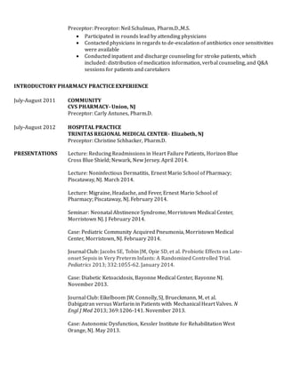 Preceptor: Preceptor: Neil Schulman, Pharm.D.,M.S.
 Participated in rounds lead by attending physicians
 Contacted physicians in regards to de-escalation of antibiotics once sensitivities
were available
 Conducted inpatient and discharge counseling for stroke patients, which
included: distribution of medication information, verbal counseling, and Q&A
sessions for patients and caretakers
INTRODUCTORY PHARMACY PRACTICE EXPERIENCE
July-August 2011 COMMUNITY
CVS PHARMACY- Union, NJ
Preceptor: Carly Antunes, Pharm.D.
July-August 2012 HOSPITAL PRACTICE
TRINITAS REGIONAL MEDICAL CENTER- Elizabeth, NJ
Preceptor: Christine Schbacker, Pharm.D.
PRESENTATIONS Lecture: Reducing Readmissions in Heart Failure Patients, Horizon Blue
Cross Blue Shield; Newark, New Jersey. April 2014.
Lecture: Noninfectious Dermatitis, Ernest Mario School of Pharmacy;
Piscataway, NJ. March 2014.
Lecture: Migraine, Headache, and Fever, Ernest Mario School of
Pharmacy; Piscataway, NJ. February 2014.
Seminar: Neonatal Abstinence Syndrome, Morristown Medical Center,
Morristown NJ. J February 2014.
Case: Pediatric Community Acquired Pneumonia, Morristown Medical
Center, Morristown, NJ. February 2014.
Journal Club: Jacobs SE, Tobin JM, Opie SD, et al. Probiotic Effects on Late-
onset Sepsis in Very Preterm Infants: A Randomized Controlled Trial.
Pediatrics 2013; 332:1055-62. January 2014.
Case: Diabetic Ketoacidosis, Bayonne Medical Center, Bayonne NJ.
November 2013.
Journal Club: Eikelboom JW, Connolly, SJ, Brueckmann, M, et al.
Dabigatran versus Warfarin in Patients with Mechanical Heart Valves. N
Engl J Med 2013; 369:1206-141. November 2013.
Case: Autonomic Dysfunction, Kessler Institute for Rehabilitation West
Orange, NJ. May 2013.
 
