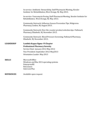 In-service: Antibiotic Stewardship. Staff Pharmacist Meeting, Kessler
Institute for Rehabilitation, West Orange, NJ. May 2013.
In-service: Vancomycin Dosing. Staff Pharmacist Meeting, Kessler Institute for
Rehabilitation, West Orange, NJ. May 2013.
Community Outreach: Influenza Season Prevention Tips. Walgreens
Pharmacy, Linden, NJ. August 2013.
Community Outreach: Over the counter product selection tips. Pathmark
Pharmacy, Elizabeth, NJ. November 2013.
Community Outreach: Blood Pressure Screening. Pathmark Pharmacy,
Elizabeth, NJ. November 2013.
LEADERSHIP Lambda Kappa Sigma- Pi Chapter
Professional Pharmacy Sorority
Service Chair: January 2012-May 2012
Vice President: September 2012-May2013
Orientation Leader: May 2013
SKILLS Microsoft Office
Windows and Mac OS X operating systems
EnterpriseRX
RxConnect
Intercom Plus
REFERENCES Available upon request
 
