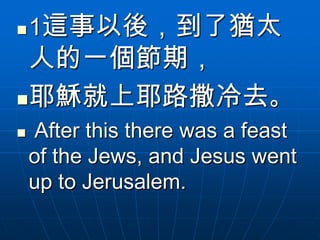    1這事以後，到了猶太
 人的一個節期，
耶穌就上耶路撒冷去。
   After this there was a feast
    of the Jews, and Jesus went
    up to Jerusalem.
 