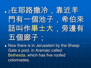    在耶路撒冷，靠近羊
    2

    門有一個池子，希伯來
    話叫作畢士大，旁邊有
    五個廊子；
   Now there is in Jerusalem by the Sheep
    Gate a pool, in Aramaic called
    Bethesda, which has five roofed
    colonnades.
 