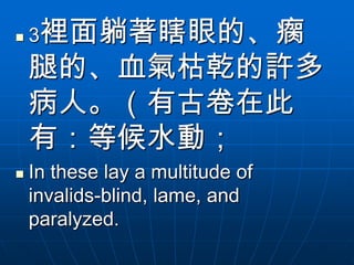    3裡面躺著瞎眼的、瘸
    腿的、血氣枯乾的許多
    病人。（有古卷在此
    有：等候水動；
   In these lay a multitude of
    invalids-blind, lame, and
    paralyzed.
 