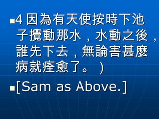 4 因為有天使按時下池
 子攪動那水，水動之後，
 誰先下去，無論害甚麼
 病就痊愈了。）
[Sam as Above.]
 